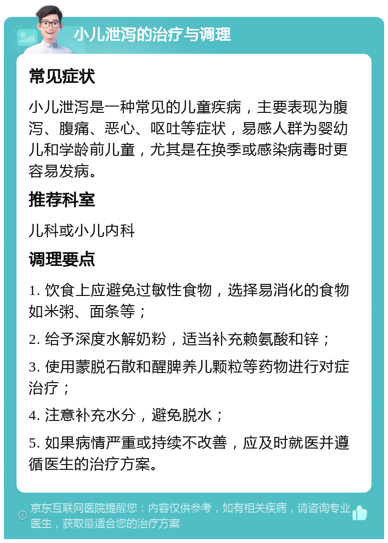 小儿泄泻的治疗与调理 常见症状 小儿泄泻是一种常见的儿童疾病，主要表现为腹泻、腹痛、恶心、呕吐等症状，易感人群为婴幼儿和学龄前儿童，尤其是在换季或感染病毒时更容易发病。 推荐科室 儿科或小儿内科 调理要点 1. 饮食上应避免过敏性食物，选择易消化的食物如米粥、面条等； 2. 给予深度水解奶粉，适当补充赖氨酸和锌； 3. 使用蒙脱石散和醒脾养儿颗粒等药物进行对症治疗； 4. 注意补充水分，避免脱水； 5. 如果病情严重或持续不改善，应及时就医并遵循医生的治疗方案。