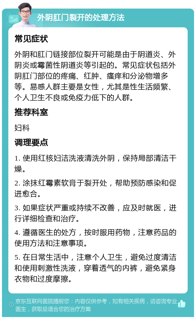 外阴肛门裂开的处理方法 常见症状 外阴和肛门链接部位裂开可能是由于阴道炎、外阴炎或霉菌性阴道炎等引起的。常见症状包括外阴肛门部位的疼痛、红肿、瘙痒和分泌物增多等。易感人群主要是女性，尤其是性生活频繁、个人卫生不良或免疫力低下的人群。 推荐科室 妇科 调理要点 1. 使用红核妇洁洗液清洗外阴，保持局部清洁干燥。 2. 涂抹红霉素软膏于裂开处，帮助预防感染和促进愈合。 3. 如果症状严重或持续不改善，应及时就医，进行详细检查和治疗。 4. 遵循医生的处方，按时服用药物，注意药品的使用方法和注意事项。 5. 在日常生活中，注意个人卫生，避免过度清洁和使用刺激性洗液，穿着透气的内裤，避免紧身衣物和过度摩擦。