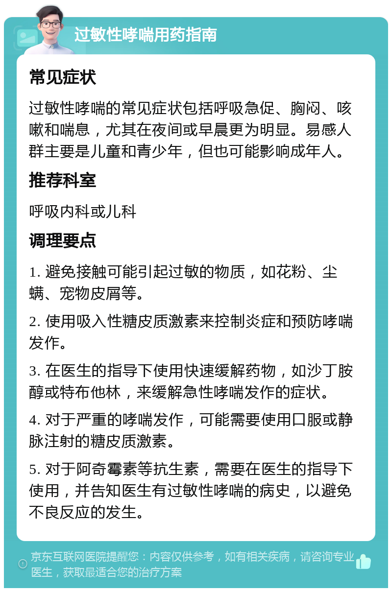 过敏性哮喘用药指南 常见症状 过敏性哮喘的常见症状包括呼吸急促、胸闷、咳嗽和喘息，尤其在夜间或早晨更为明显。易感人群主要是儿童和青少年，但也可能影响成年人。 推荐科室 呼吸内科或儿科 调理要点 1. 避免接触可能引起过敏的物质，如花粉、尘螨、宠物皮屑等。 2. 使用吸入性糖皮质激素来控制炎症和预防哮喘发作。 3. 在医生的指导下使用快速缓解药物，如沙丁胺醇或特布他林，来缓解急性哮喘发作的症状。 4. 对于严重的哮喘发作，可能需要使用口服或静脉注射的糖皮质激素。 5. 对于阿奇霉素等抗生素，需要在医生的指导下使用，并告知医生有过敏性哮喘的病史，以避免不良反应的发生。