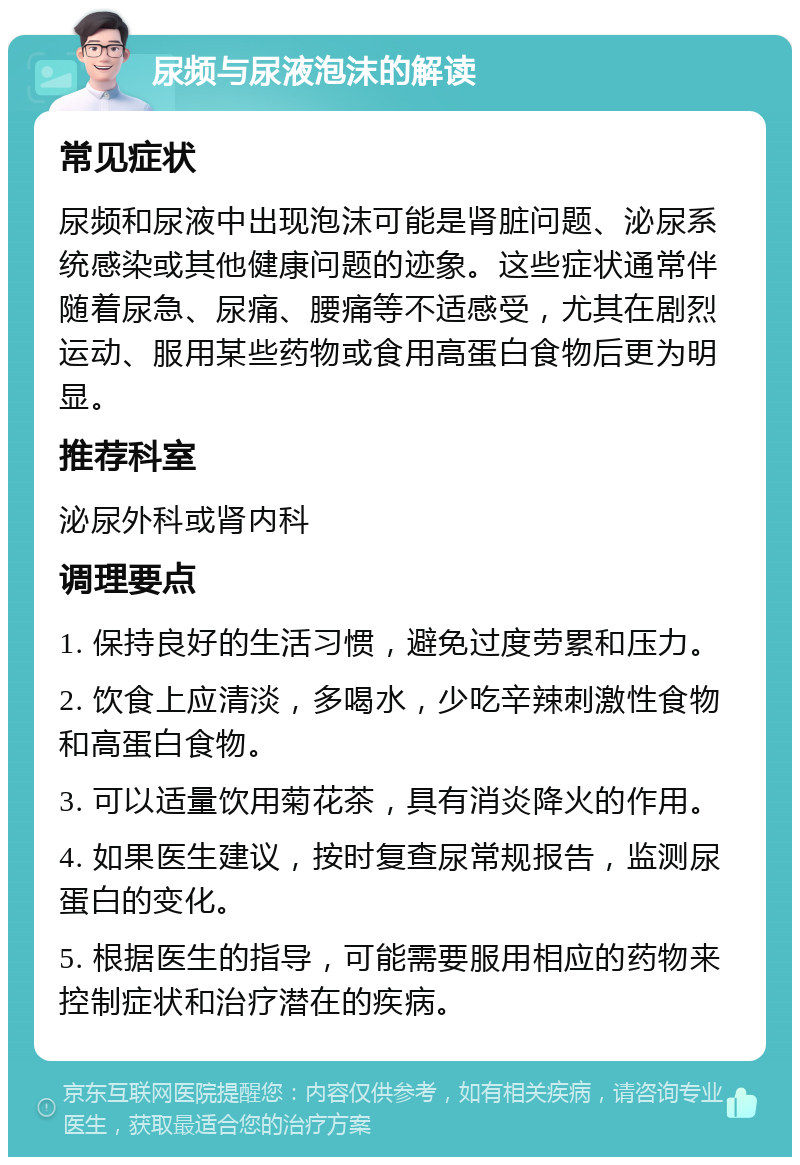 尿频与尿液泡沫的解读 常见症状 尿频和尿液中出现泡沫可能是肾脏问题、泌尿系统感染或其他健康问题的迹象。这些症状通常伴随着尿急、尿痛、腰痛等不适感受，尤其在剧烈运动、服用某些药物或食用高蛋白食物后更为明显。 推荐科室 泌尿外科或肾内科 调理要点 1. 保持良好的生活习惯，避免过度劳累和压力。 2. 饮食上应清淡，多喝水，少吃辛辣刺激性食物和高蛋白食物。 3. 可以适量饮用菊花茶，具有消炎降火的作用。 4. 如果医生建议，按时复查尿常规报告，监测尿蛋白的变化。 5. 根据医生的指导，可能需要服用相应的药物来控制症状和治疗潜在的疾病。