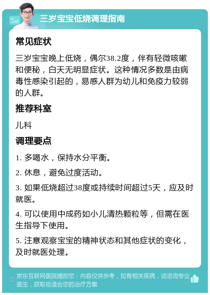 三岁宝宝低烧调理指南 常见症状 三岁宝宝晚上低烧，偶尔38.2度，伴有轻微咳嗽和便秘，白天无明显症状。这种情况多数是由病毒性感染引起的，易感人群为幼儿和免疫力较弱的人群。 推荐科室 儿科 调理要点 1. 多喝水，保持水分平衡。 2. 休息，避免过度活动。 3. 如果低烧超过38度或持续时间超过5天，应及时就医。 4. 可以使用中成药如小儿清热颗粒等，但需在医生指导下使用。 5. 注意观察宝宝的精神状态和其他症状的变化，及时就医处理。