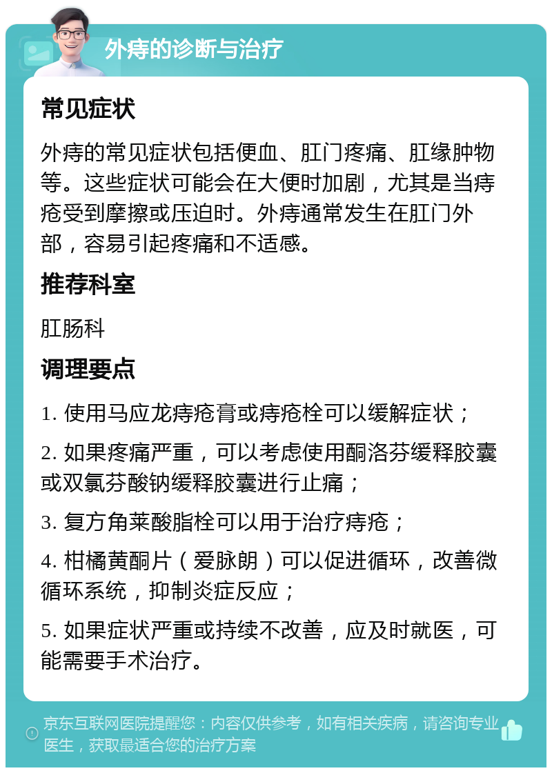 外痔的诊断与治疗 常见症状 外痔的常见症状包括便血、肛门疼痛、肛缘肿物等。这些症状可能会在大便时加剧，尤其是当痔疮受到摩擦或压迫时。外痔通常发生在肛门外部，容易引起疼痛和不适感。 推荐科室 肛肠科 调理要点 1. 使用马应龙痔疮膏或痔疮栓可以缓解症状； 2. 如果疼痛严重，可以考虑使用酮洛芬缓释胶囊或双氯芬酸钠缓释胶囊进行止痛； 3. 复方角莱酸脂栓可以用于治疗痔疮； 4. 柑橘黄酮片（爱脉朗）可以促进循环，改善微循环系统，抑制炎症反应； 5. 如果症状严重或持续不改善，应及时就医，可能需要手术治疗。