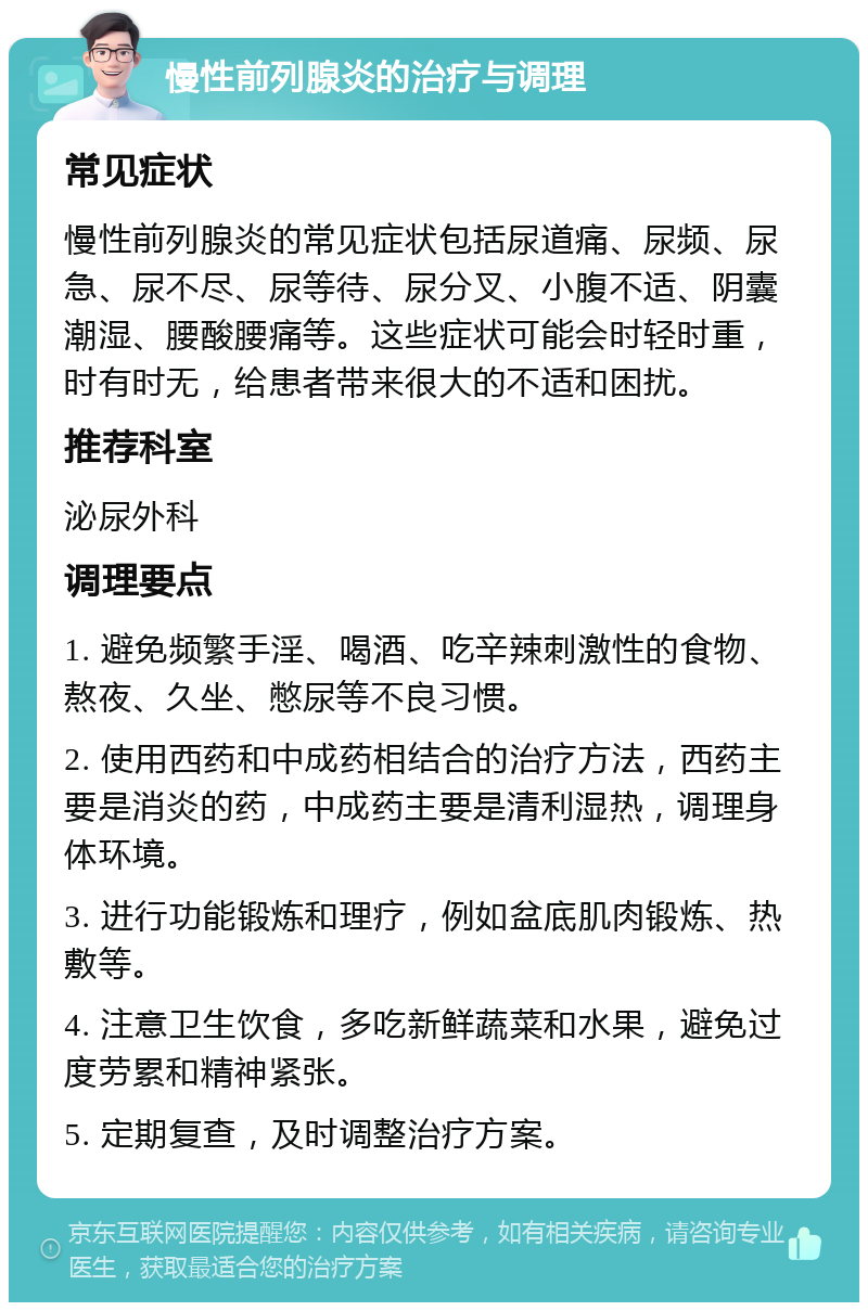 慢性前列腺炎的治疗与调理 常见症状 慢性前列腺炎的常见症状包括尿道痛、尿频、尿急、尿不尽、尿等待、尿分叉、小腹不适、阴囊潮湿、腰酸腰痛等。这些症状可能会时轻时重，时有时无，给患者带来很大的不适和困扰。 推荐科室 泌尿外科 调理要点 1. 避免频繁手淫、喝酒、吃辛辣刺激性的食物、熬夜、久坐、憋尿等不良习惯。 2. 使用西药和中成药相结合的治疗方法，西药主要是消炎的药，中成药主要是清利湿热，调理身体环境。 3. 进行功能锻炼和理疗，例如盆底肌肉锻炼、热敷等。 4. 注意卫生饮食，多吃新鲜蔬菜和水果，避免过度劳累和精神紧张。 5. 定期复查，及时调整治疗方案。