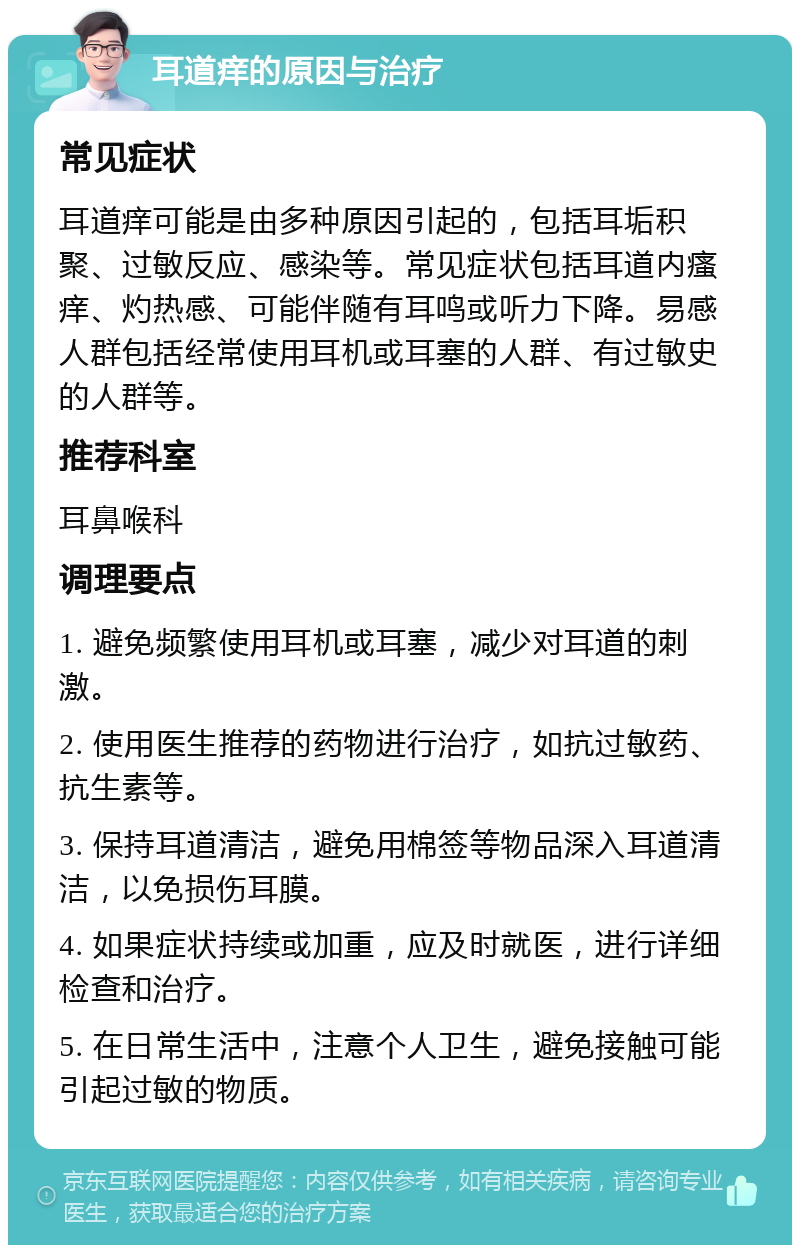 耳道痒的原因与治疗 常见症状 耳道痒可能是由多种原因引起的，包括耳垢积聚、过敏反应、感染等。常见症状包括耳道内瘙痒、灼热感、可能伴随有耳鸣或听力下降。易感人群包括经常使用耳机或耳塞的人群、有过敏史的人群等。 推荐科室 耳鼻喉科 调理要点 1. 避免频繁使用耳机或耳塞，减少对耳道的刺激。 2. 使用医生推荐的药物进行治疗，如抗过敏药、抗生素等。 3. 保持耳道清洁，避免用棉签等物品深入耳道清洁，以免损伤耳膜。 4. 如果症状持续或加重，应及时就医，进行详细检查和治疗。 5. 在日常生活中，注意个人卫生，避免接触可能引起过敏的物质。