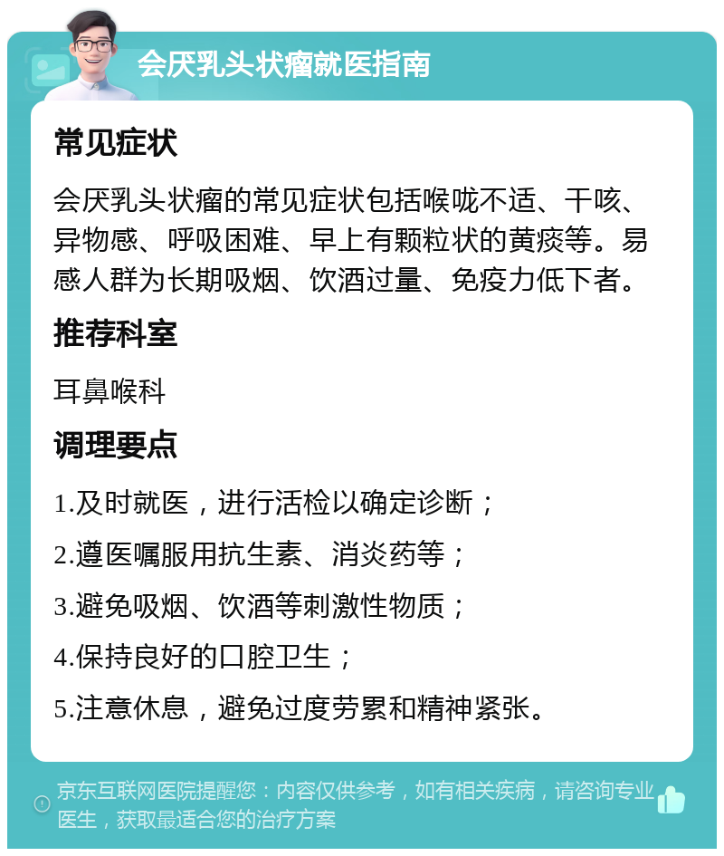 会厌乳头状瘤就医指南 常见症状 会厌乳头状瘤的常见症状包括喉咙不适、干咳、异物感、呼吸困难、早上有颗粒状的黄痰等。易感人群为长期吸烟、饮酒过量、免疫力低下者。 推荐科室 耳鼻喉科 调理要点 1.及时就医，进行活检以确定诊断； 2.遵医嘱服用抗生素、消炎药等； 3.避免吸烟、饮酒等刺激性物质； 4.保持良好的口腔卫生； 5.注意休息，避免过度劳累和精神紧张。