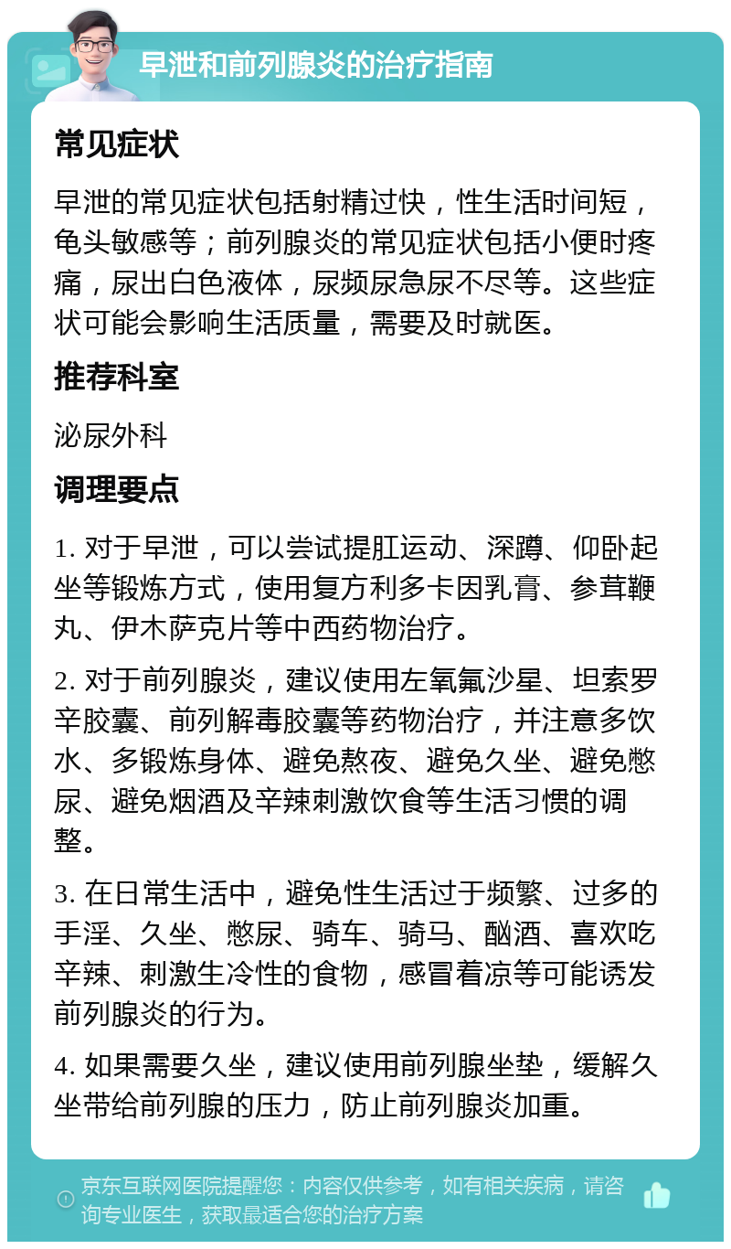 早泄和前列腺炎的治疗指南 常见症状 早泄的常见症状包括射精过快，性生活时间短，龟头敏感等；前列腺炎的常见症状包括小便时疼痛，尿出白色液体，尿频尿急尿不尽等。这些症状可能会影响生活质量，需要及时就医。 推荐科室 泌尿外科 调理要点 1. 对于早泄，可以尝试提肛运动、深蹲、仰卧起坐等锻炼方式，使用复方利多卡因乳膏、参茸鞭丸、伊木萨克片等中西药物治疗。 2. 对于前列腺炎，建议使用左氧氟沙星、坦索罗辛胶囊、前列解毒胶囊等药物治疗，并注意多饮水、多锻炼身体、避免熬夜、避免久坐、避免憋尿、避免烟酒及辛辣刺激饮食等生活习惯的调整。 3. 在日常生活中，避免性生活过于频繁、过多的手淫、久坐、憋尿、骑车、骑马、酗酒、喜欢吃辛辣、刺激生冷性的食物，感冒着凉等可能诱发前列腺炎的行为。 4. 如果需要久坐，建议使用前列腺坐垫，缓解久坐带给前列腺的压力，防止前列腺炎加重。