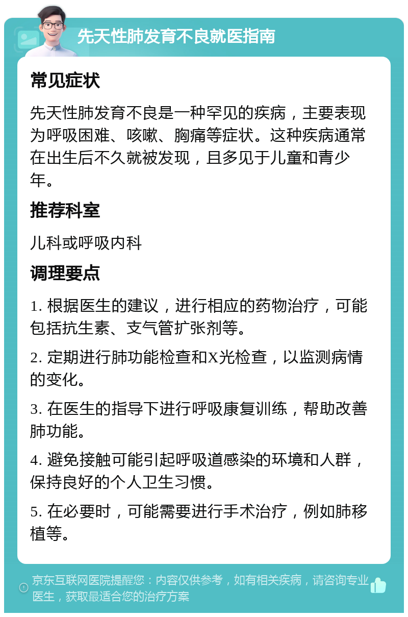 先天性肺发育不良就医指南 常见症状 先天性肺发育不良是一种罕见的疾病，主要表现为呼吸困难、咳嗽、胸痛等症状。这种疾病通常在出生后不久就被发现，且多见于儿童和青少年。 推荐科室 儿科或呼吸内科 调理要点 1. 根据医生的建议，进行相应的药物治疗，可能包括抗生素、支气管扩张剂等。 2. 定期进行肺功能检查和X光检查，以监测病情的变化。 3. 在医生的指导下进行呼吸康复训练，帮助改善肺功能。 4. 避免接触可能引起呼吸道感染的环境和人群，保持良好的个人卫生习惯。 5. 在必要时，可能需要进行手术治疗，例如肺移植等。