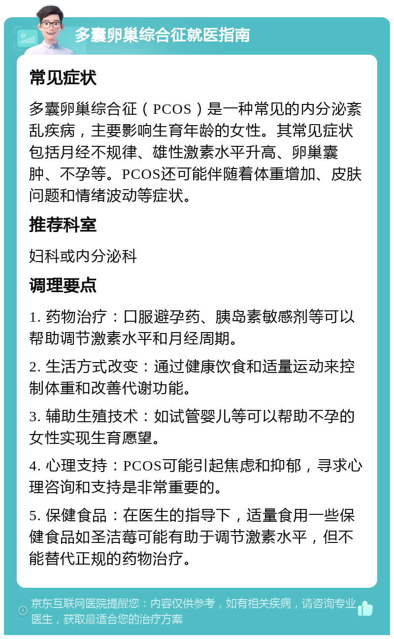 多囊卵巢综合征就医指南 常见症状 多囊卵巢综合征（PCOS）是一种常见的内分泌紊乱疾病，主要影响生育年龄的女性。其常见症状包括月经不规律、雄性激素水平升高、卵巢囊肿、不孕等。PCOS还可能伴随着体重增加、皮肤问题和情绪波动等症状。 推荐科室 妇科或内分泌科 调理要点 1. 药物治疗：口服避孕药、胰岛素敏感剂等可以帮助调节激素水平和月经周期。 2. 生活方式改变：通过健康饮食和适量运动来控制体重和改善代谢功能。 3. 辅助生殖技术：如试管婴儿等可以帮助不孕的女性实现生育愿望。 4. 心理支持：PCOS可能引起焦虑和抑郁，寻求心理咨询和支持是非常重要的。 5. 保健食品：在医生的指导下，适量食用一些保健食品如圣洁莓可能有助于调节激素水平，但不能替代正规的药物治疗。