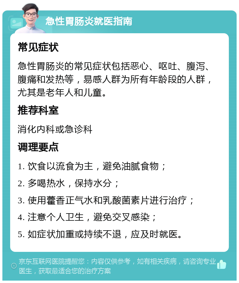 急性胃肠炎就医指南 常见症状 急性胃肠炎的常见症状包括恶心、呕吐、腹泻、腹痛和发热等，易感人群为所有年龄段的人群，尤其是老年人和儿童。 推荐科室 消化内科或急诊科 调理要点 1. 饮食以流食为主，避免油腻食物； 2. 多喝热水，保持水分； 3. 使用藿香正气水和乳酸菌素片进行治疗； 4. 注意个人卫生，避免交叉感染； 5. 如症状加重或持续不退，应及时就医。