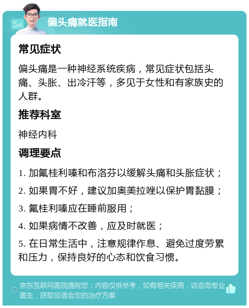 偏头痛就医指南 常见症状 偏头痛是一种神经系统疾病，常见症状包括头痛、头胀、出冷汗等，多见于女性和有家族史的人群。 推荐科室 神经内科 调理要点 1. 加氟桂利嗪和布洛芬以缓解头痛和头胀症状； 2. 如果胃不好，建议加奥美拉唑以保护胃黏膜； 3. 氟桂利嗪应在睡前服用； 4. 如果病情不改善，应及时就医； 5. 在日常生活中，注意规律作息、避免过度劳累和压力，保持良好的心态和饮食习惯。