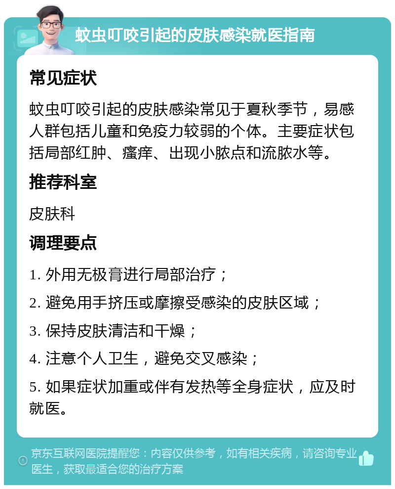 蚊虫叮咬引起的皮肤感染就医指南 常见症状 蚊虫叮咬引起的皮肤感染常见于夏秋季节，易感人群包括儿童和免疫力较弱的个体。主要症状包括局部红肿、瘙痒、出现小脓点和流脓水等。 推荐科室 皮肤科 调理要点 1. 外用无极膏进行局部治疗； 2. 避免用手挤压或摩擦受感染的皮肤区域； 3. 保持皮肤清洁和干燥； 4. 注意个人卫生，避免交叉感染； 5. 如果症状加重或伴有发热等全身症状，应及时就医。