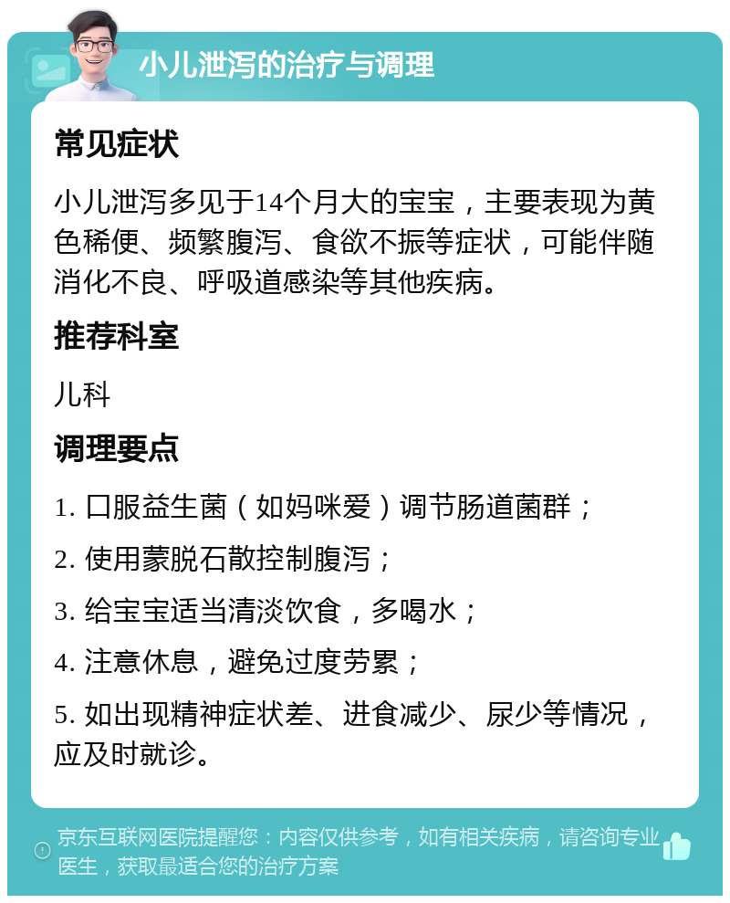 小儿泄泻的治疗与调理 常见症状 小儿泄泻多见于14个月大的宝宝，主要表现为黄色稀便、频繁腹泻、食欲不振等症状，可能伴随消化不良、呼吸道感染等其他疾病。 推荐科室 儿科 调理要点 1. 口服益生菌（如妈咪爱）调节肠道菌群； 2. 使用蒙脱石散控制腹泻； 3. 给宝宝适当清淡饮食，多喝水； 4. 注意休息，避免过度劳累； 5. 如出现精神症状差、进食减少、尿少等情况，应及时就诊。