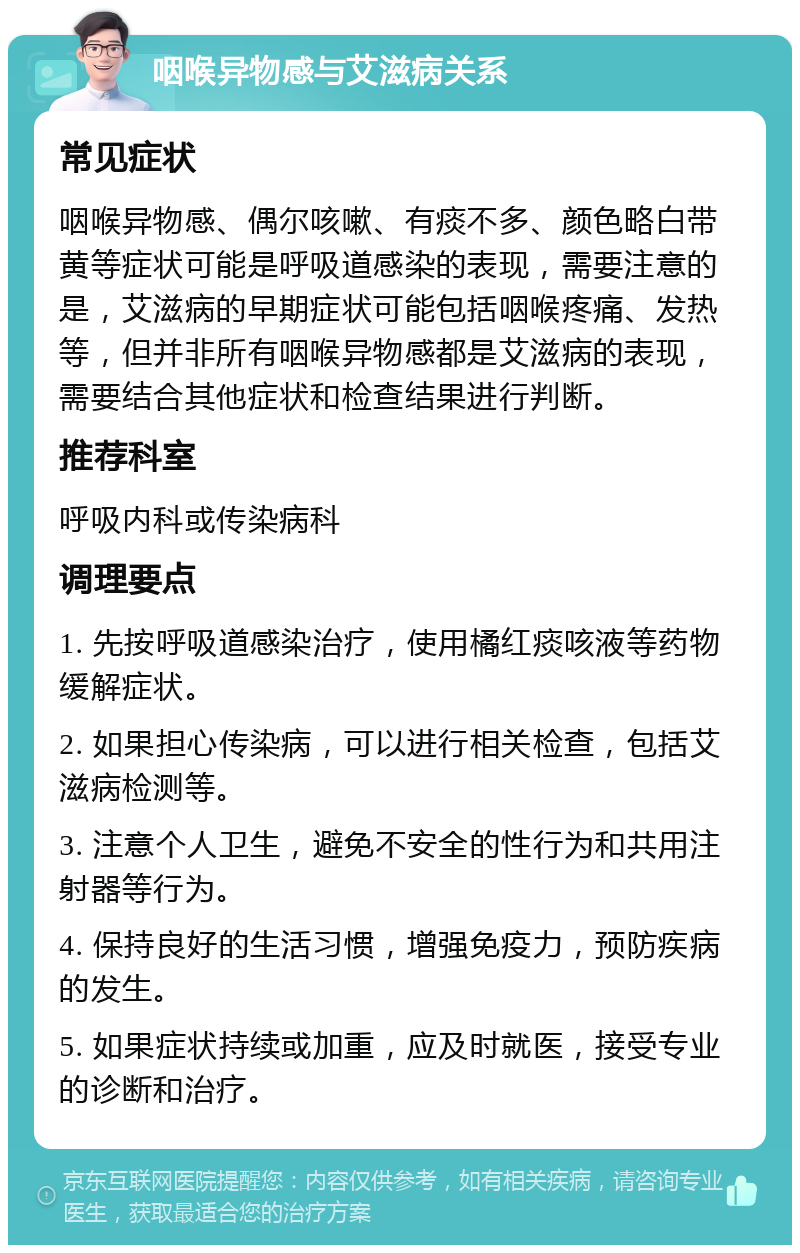 咽喉异物感与艾滋病关系 常见症状 咽喉异物感、偶尔咳嗽、有痰不多、颜色略白带黄等症状可能是呼吸道感染的表现，需要注意的是，艾滋病的早期症状可能包括咽喉疼痛、发热等，但并非所有咽喉异物感都是艾滋病的表现，需要结合其他症状和检查结果进行判断。 推荐科室 呼吸内科或传染病科 调理要点 1. 先按呼吸道感染治疗，使用橘红痰咳液等药物缓解症状。 2. 如果担心传染病，可以进行相关检查，包括艾滋病检测等。 3. 注意个人卫生，避免不安全的性行为和共用注射器等行为。 4. 保持良好的生活习惯，增强免疫力，预防疾病的发生。 5. 如果症状持续或加重，应及时就医，接受专业的诊断和治疗。