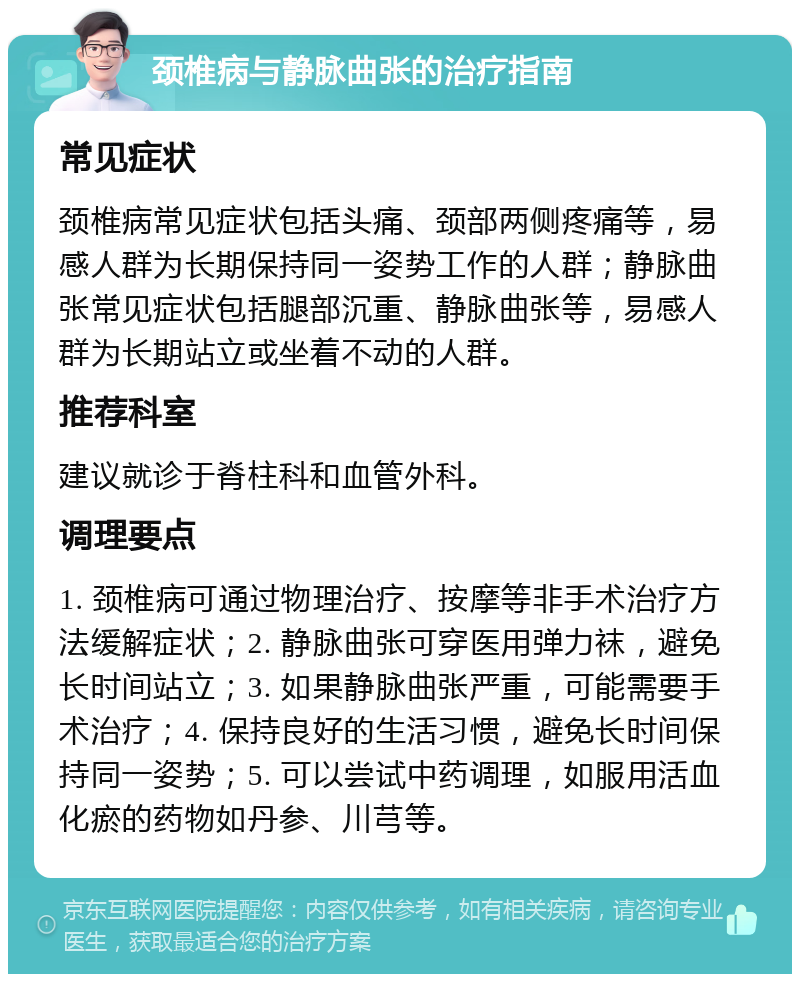 颈椎病与静脉曲张的治疗指南 常见症状 颈椎病常见症状包括头痛、颈部两侧疼痛等，易感人群为长期保持同一姿势工作的人群；静脉曲张常见症状包括腿部沉重、静脉曲张等，易感人群为长期站立或坐着不动的人群。 推荐科室 建议就诊于脊柱科和血管外科。 调理要点 1. 颈椎病可通过物理治疗、按摩等非手术治疗方法缓解症状；2. 静脉曲张可穿医用弹力袜，避免长时间站立；3. 如果静脉曲张严重，可能需要手术治疗；4. 保持良好的生活习惯，避免长时间保持同一姿势；5. 可以尝试中药调理，如服用活血化瘀的药物如丹参、川芎等。