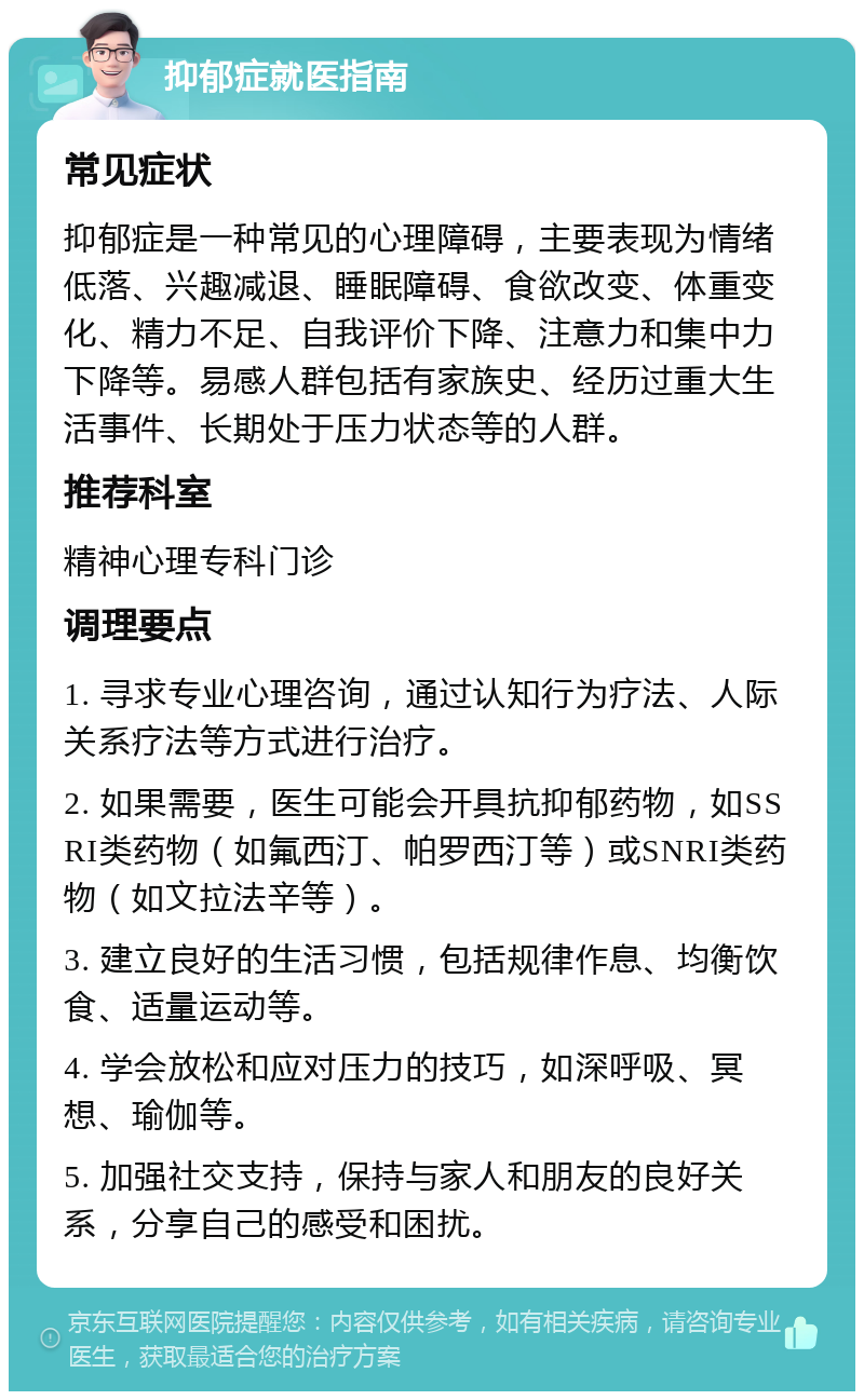 抑郁症就医指南 常见症状 抑郁症是一种常见的心理障碍，主要表现为情绪低落、兴趣减退、睡眠障碍、食欲改变、体重变化、精力不足、自我评价下降、注意力和集中力下降等。易感人群包括有家族史、经历过重大生活事件、长期处于压力状态等的人群。 推荐科室 精神心理专科门诊 调理要点 1. 寻求专业心理咨询，通过认知行为疗法、人际关系疗法等方式进行治疗。 2. 如果需要，医生可能会开具抗抑郁药物，如SSRI类药物（如氟西汀、帕罗西汀等）或SNRI类药物（如文拉法辛等）。 3. 建立良好的生活习惯，包括规律作息、均衡饮食、适量运动等。 4. 学会放松和应对压力的技巧，如深呼吸、冥想、瑜伽等。 5. 加强社交支持，保持与家人和朋友的良好关系，分享自己的感受和困扰。