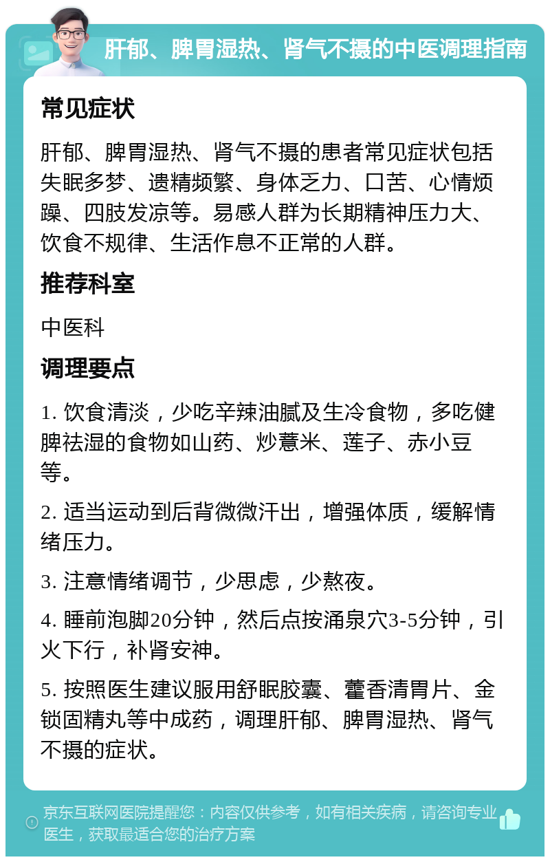 肝郁、脾胃湿热、肾气不摄的中医调理指南 常见症状 肝郁、脾胃湿热、肾气不摄的患者常见症状包括失眠多梦、遗精频繁、身体乏力、口苦、心情烦躁、四肢发凉等。易感人群为长期精神压力大、饮食不规律、生活作息不正常的人群。 推荐科室 中医科 调理要点 1. 饮食清淡，少吃辛辣油腻及生冷食物，多吃健脾祛湿的食物如山药、炒薏米、莲子、赤小豆等。 2. 适当运动到后背微微汗出，增强体质，缓解情绪压力。 3. 注意情绪调节，少思虑，少熬夜。 4. 睡前泡脚20分钟，然后点按涌泉穴3-5分钟，引火下行，补肾安神。 5. 按照医生建议服用舒眠胶囊、藿香清胃片、金锁固精丸等中成药，调理肝郁、脾胃湿热、肾气不摄的症状。