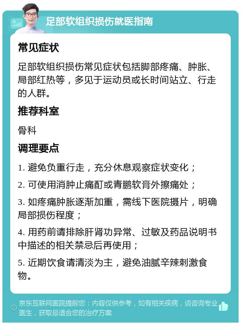 足部软组织损伤就医指南 常见症状 足部软组织损伤常见症状包括脚部疼痛、肿胀、局部红热等，多见于运动员或长时间站立、行走的人群。 推荐科室 骨科 调理要点 1. 避免负重行走，充分休息观察症状变化； 2. 可使用消肿止痛酊或青鹏软膏外擦痛处； 3. 如疼痛肿胀逐渐加重，需线下医院摄片，明确局部损伤程度； 4. 用药前请排除肝肾功异常、过敏及药品说明书中描述的相关禁忌后再使用； 5. 近期饮食请清淡为主，避免油腻辛辣刺激食物。