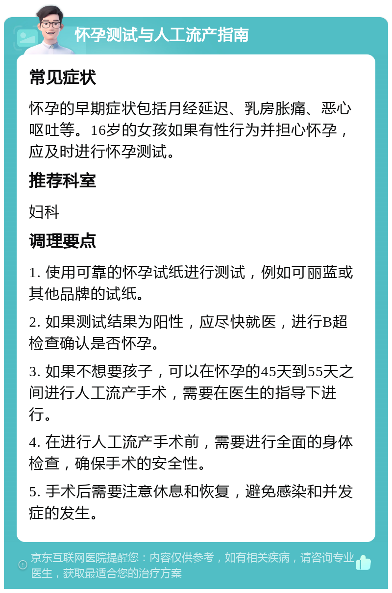 怀孕测试与人工流产指南 常见症状 怀孕的早期症状包括月经延迟、乳房胀痛、恶心呕吐等。16岁的女孩如果有性行为并担心怀孕，应及时进行怀孕测试。 推荐科室 妇科 调理要点 1. 使用可靠的怀孕试纸进行测试，例如可丽蓝或其他品牌的试纸。 2. 如果测试结果为阳性，应尽快就医，进行B超检查确认是否怀孕。 3. 如果不想要孩子，可以在怀孕的45天到55天之间进行人工流产手术，需要在医生的指导下进行。 4. 在进行人工流产手术前，需要进行全面的身体检查，确保手术的安全性。 5. 手术后需要注意休息和恢复，避免感染和并发症的发生。