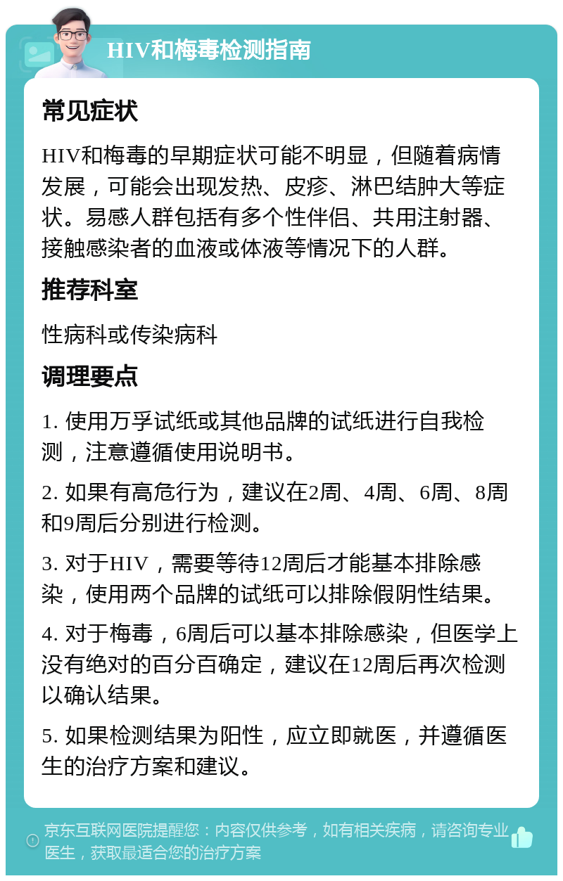 HIV和梅毒检测指南 常见症状 HIV和梅毒的早期症状可能不明显，但随着病情发展，可能会出现发热、皮疹、淋巴结肿大等症状。易感人群包括有多个性伴侣、共用注射器、接触感染者的血液或体液等情况下的人群。 推荐科室 性病科或传染病科 调理要点 1. 使用万孚试纸或其他品牌的试纸进行自我检测，注意遵循使用说明书。 2. 如果有高危行为，建议在2周、4周、6周、8周和9周后分别进行检测。 3. 对于HIV，需要等待12周后才能基本排除感染，使用两个品牌的试纸可以排除假阴性结果。 4. 对于梅毒，6周后可以基本排除感染，但医学上没有绝对的百分百确定，建议在12周后再次检测以确认结果。 5. 如果检测结果为阳性，应立即就医，并遵循医生的治疗方案和建议。