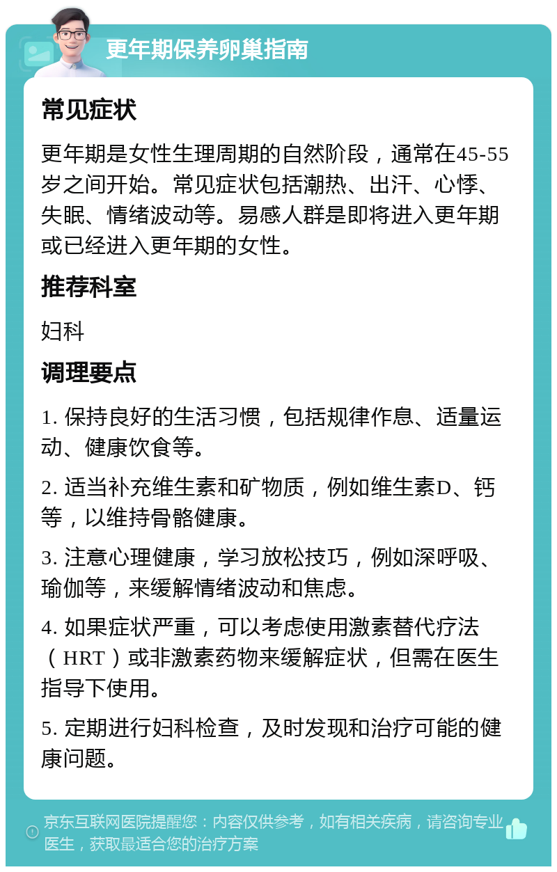 更年期保养卵巢指南 常见症状 更年期是女性生理周期的自然阶段，通常在45-55岁之间开始。常见症状包括潮热、出汗、心悸、失眠、情绪波动等。易感人群是即将进入更年期或已经进入更年期的女性。 推荐科室 妇科 调理要点 1. 保持良好的生活习惯，包括规律作息、适量运动、健康饮食等。 2. 适当补充维生素和矿物质，例如维生素D、钙等，以维持骨骼健康。 3. 注意心理健康，学习放松技巧，例如深呼吸、瑜伽等，来缓解情绪波动和焦虑。 4. 如果症状严重，可以考虑使用激素替代疗法（HRT）或非激素药物来缓解症状，但需在医生指导下使用。 5. 定期进行妇科检查，及时发现和治疗可能的健康问题。