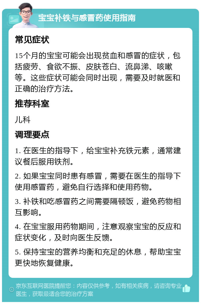 宝宝补铁与感冒药使用指南 常见症状 15个月的宝宝可能会出现贫血和感冒的症状，包括疲劳、食欲不振、皮肤苍白、流鼻涕、咳嗽等。这些症状可能会同时出现，需要及时就医和正确的治疗方法。 推荐科室 儿科 调理要点 1. 在医生的指导下，给宝宝补充铁元素，通常建议餐后服用铁剂。 2. 如果宝宝同时患有感冒，需要在医生的指导下使用感冒药，避免自行选择和使用药物。 3. 补铁和吃感冒药之间需要隔顿饭，避免药物相互影响。 4. 在宝宝服用药物期间，注意观察宝宝的反应和症状变化，及时向医生反馈。 5. 保持宝宝的营养均衡和充足的休息，帮助宝宝更快地恢复健康。