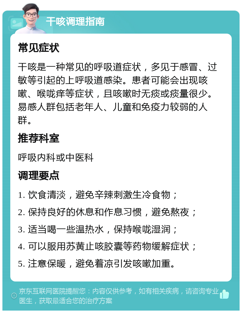 干咳调理指南 常见症状 干咳是一种常见的呼吸道症状，多见于感冒、过敏等引起的上呼吸道感染。患者可能会出现咳嗽、喉咙痒等症状，且咳嗽时无痰或痰量很少。易感人群包括老年人、儿童和免疫力较弱的人群。 推荐科室 呼吸内科或中医科 调理要点 1. 饮食清淡，避免辛辣刺激生冷食物； 2. 保持良好的休息和作息习惯，避免熬夜； 3. 适当喝一些温热水，保持喉咙湿润； 4. 可以服用苏黄止咳胶囊等药物缓解症状； 5. 注意保暖，避免着凉引发咳嗽加重。