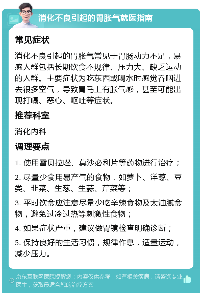 消化不良引起的胃胀气就医指南 常见症状 消化不良引起的胃胀气常见于胃肠动力不足，易感人群包括长期饮食不规律、压力大、缺乏运动的人群。主要症状为吃东西或喝水时感觉吞咽进去很多空气，导致胃马上有胀气感，甚至可能出现打嗝、恶心、呕吐等症状。 推荐科室 消化内科 调理要点 1. 使用雷贝拉唑、莫沙必利片等药物进行治疗； 2. 尽量少食用易产气的食物，如萝卜、洋葱、豆类、韭菜、生葱、生蒜、芹菜等； 3. 平时饮食应注意尽量少吃辛辣食物及太油腻食物，避免过冷过热等刺激性食物； 4. 如果症状严重，建议做胃镜检查明确诊断； 5. 保持良好的生活习惯，规律作息，适量运动，减少压力。