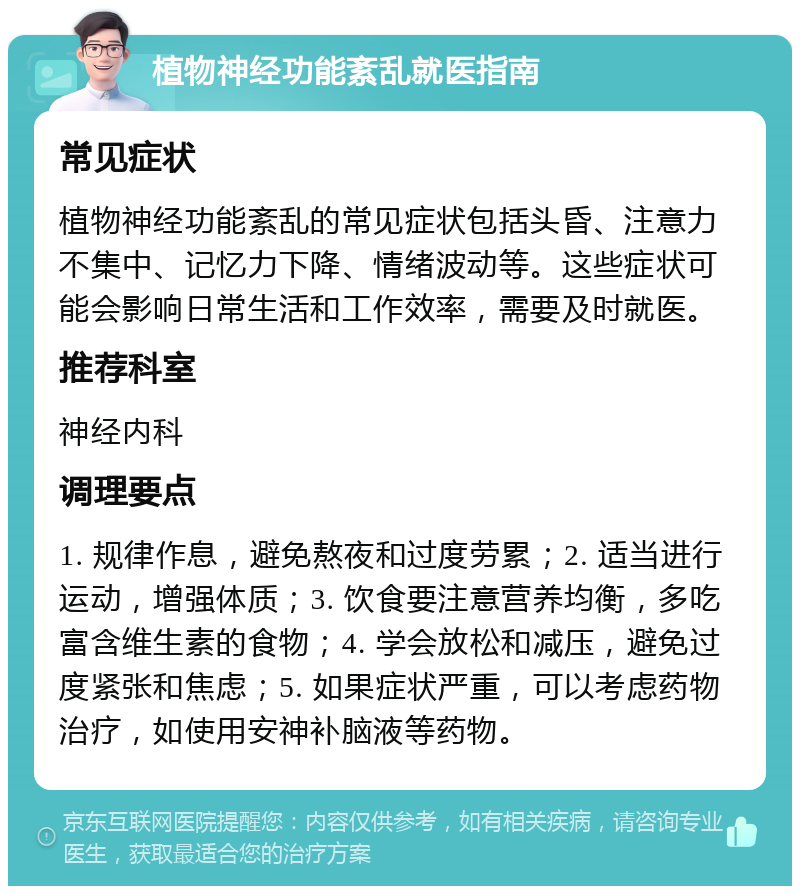 植物神经功能紊乱就医指南 常见症状 植物神经功能紊乱的常见症状包括头昏、注意力不集中、记忆力下降、情绪波动等。这些症状可能会影响日常生活和工作效率，需要及时就医。 推荐科室 神经内科 调理要点 1. 规律作息，避免熬夜和过度劳累；2. 适当进行运动，增强体质；3. 饮食要注意营养均衡，多吃富含维生素的食物；4. 学会放松和减压，避免过度紧张和焦虑；5. 如果症状严重，可以考虑药物治疗，如使用安神补脑液等药物。