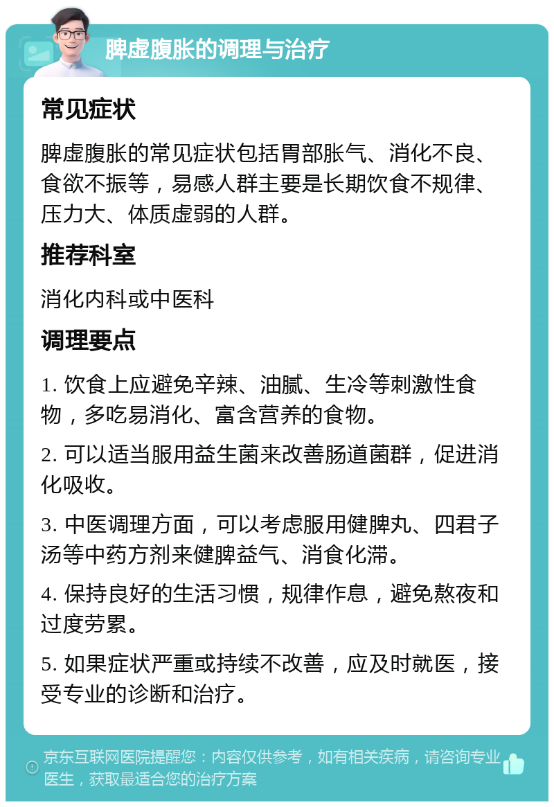 脾虚腹胀的调理与治疗 常见症状 脾虚腹胀的常见症状包括胃部胀气、消化不良、食欲不振等，易感人群主要是长期饮食不规律、压力大、体质虚弱的人群。 推荐科室 消化内科或中医科 调理要点 1. 饮食上应避免辛辣、油腻、生冷等刺激性食物，多吃易消化、富含营养的食物。 2. 可以适当服用益生菌来改善肠道菌群，促进消化吸收。 3. 中医调理方面，可以考虑服用健脾丸、四君子汤等中药方剂来健脾益气、消食化滞。 4. 保持良好的生活习惯，规律作息，避免熬夜和过度劳累。 5. 如果症状严重或持续不改善，应及时就医，接受专业的诊断和治疗。