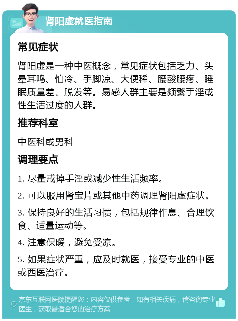 肾阳虚就医指南 常见症状 肾阳虚是一种中医概念，常见症状包括乏力、头晕耳鸣、怕冷、手脚凉、大便稀、腰酸腰疼、睡眠质量差、脱发等。易感人群主要是频繁手淫或性生活过度的人群。 推荐科室 中医科或男科 调理要点 1. 尽量戒掉手淫或减少性生活频率。 2. 可以服用肾宝片或其他中药调理肾阳虚症状。 3. 保持良好的生活习惯，包括规律作息、合理饮食、适量运动等。 4. 注意保暖，避免受凉。 5. 如果症状严重，应及时就医，接受专业的中医或西医治疗。