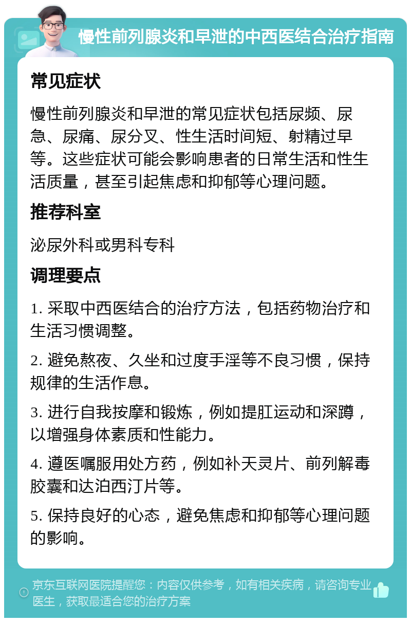 慢性前列腺炎和早泄的中西医结合治疗指南 常见症状 慢性前列腺炎和早泄的常见症状包括尿频、尿急、尿痛、尿分叉、性生活时间短、射精过早等。这些症状可能会影响患者的日常生活和性生活质量，甚至引起焦虑和抑郁等心理问题。 推荐科室 泌尿外科或男科专科 调理要点 1. 采取中西医结合的治疗方法，包括药物治疗和生活习惯调整。 2. 避免熬夜、久坐和过度手淫等不良习惯，保持规律的生活作息。 3. 进行自我按摩和锻炼，例如提肛运动和深蹲，以增强身体素质和性能力。 4. 遵医嘱服用处方药，例如补天灵片、前列解毒胶囊和达泊西汀片等。 5. 保持良好的心态，避免焦虑和抑郁等心理问题的影响。