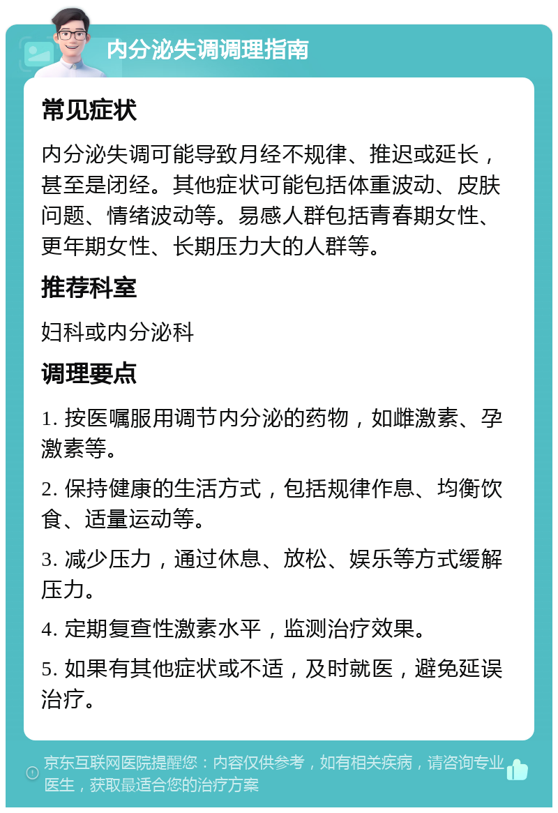 内分泌失调调理指南 常见症状 内分泌失调可能导致月经不规律、推迟或延长，甚至是闭经。其他症状可能包括体重波动、皮肤问题、情绪波动等。易感人群包括青春期女性、更年期女性、长期压力大的人群等。 推荐科室 妇科或内分泌科 调理要点 1. 按医嘱服用调节内分泌的药物，如雌激素、孕激素等。 2. 保持健康的生活方式，包括规律作息、均衡饮食、适量运动等。 3. 减少压力，通过休息、放松、娱乐等方式缓解压力。 4. 定期复查性激素水平，监测治疗效果。 5. 如果有其他症状或不适，及时就医，避免延误治疗。