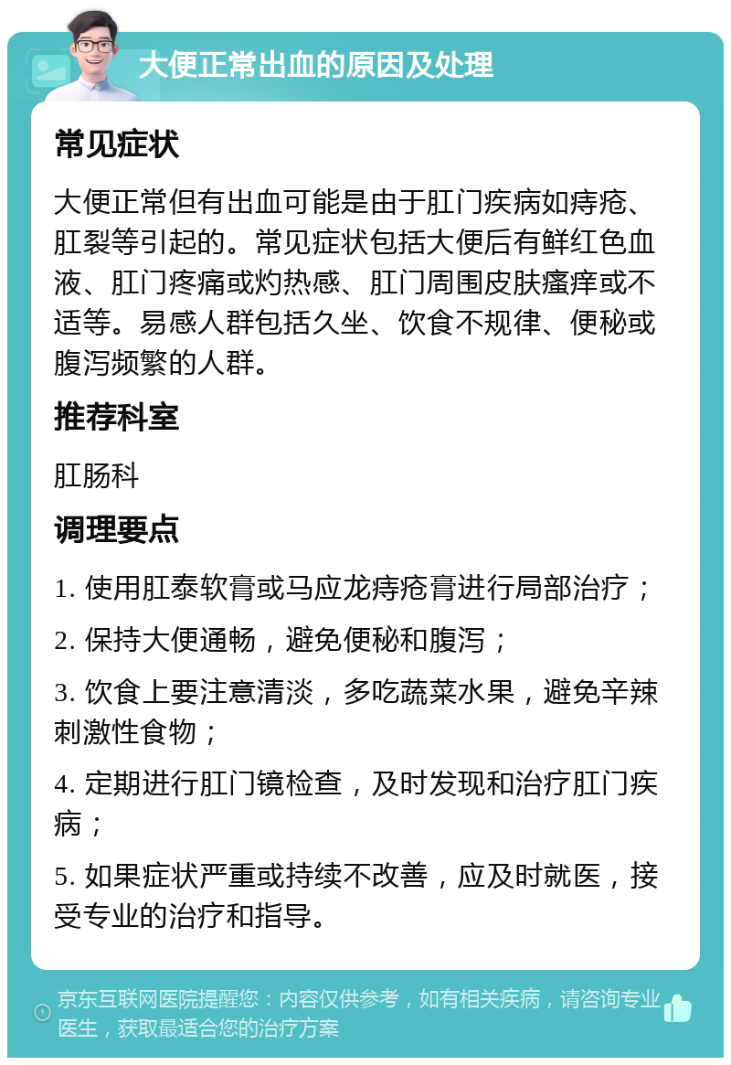 大便正常出血的原因及处理 常见症状 大便正常但有出血可能是由于肛门疾病如痔疮、肛裂等引起的。常见症状包括大便后有鲜红色血液、肛门疼痛或灼热感、肛门周围皮肤瘙痒或不适等。易感人群包括久坐、饮食不规律、便秘或腹泻频繁的人群。 推荐科室 肛肠科 调理要点 1. 使用肛泰软膏或马应龙痔疮膏进行局部治疗； 2. 保持大便通畅，避免便秘和腹泻； 3. 饮食上要注意清淡，多吃蔬菜水果，避免辛辣刺激性食物； 4. 定期进行肛门镜检查，及时发现和治疗肛门疾病； 5. 如果症状严重或持续不改善，应及时就医，接受专业的治疗和指导。