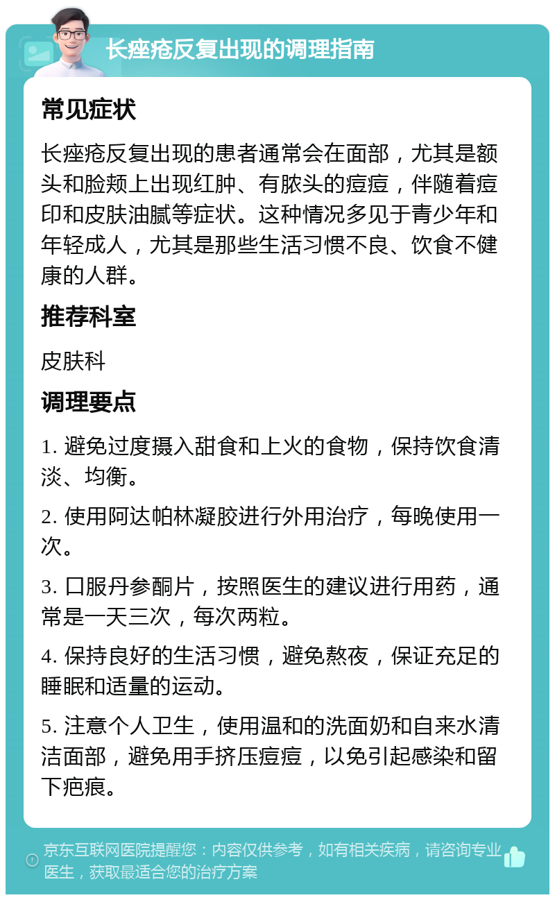 长痤疮反复出现的调理指南 常见症状 长痤疮反复出现的患者通常会在面部，尤其是额头和脸颊上出现红肿、有脓头的痘痘，伴随着痘印和皮肤油腻等症状。这种情况多见于青少年和年轻成人，尤其是那些生活习惯不良、饮食不健康的人群。 推荐科室 皮肤科 调理要点 1. 避免过度摄入甜食和上火的食物，保持饮食清淡、均衡。 2. 使用阿达帕林凝胶进行外用治疗，每晚使用一次。 3. 口服丹参酮片，按照医生的建议进行用药，通常是一天三次，每次两粒。 4. 保持良好的生活习惯，避免熬夜，保证充足的睡眠和适量的运动。 5. 注意个人卫生，使用温和的洗面奶和自来水清洁面部，避免用手挤压痘痘，以免引起感染和留下疤痕。