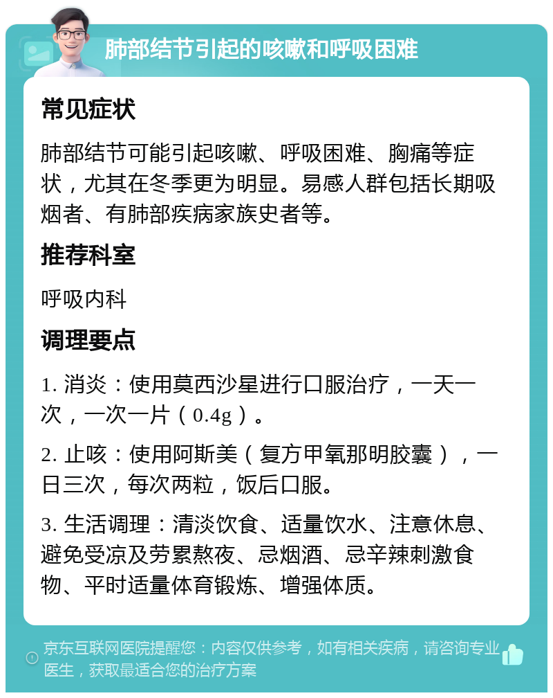 肺部结节引起的咳嗽和呼吸困难 常见症状 肺部结节可能引起咳嗽、呼吸困难、胸痛等症状，尤其在冬季更为明显。易感人群包括长期吸烟者、有肺部疾病家族史者等。 推荐科室 呼吸内科 调理要点 1. 消炎：使用莫西沙星进行口服治疗，一天一次，一次一片（0.4g）。 2. 止咳：使用阿斯美（复方甲氧那明胶囊），一日三次，每次两粒，饭后口服。 3. 生活调理：清淡饮食、适量饮水、注意休息、避免受凉及劳累熬夜、忌烟酒、忌辛辣刺激食物、平时适量体育锻炼、增强体质。