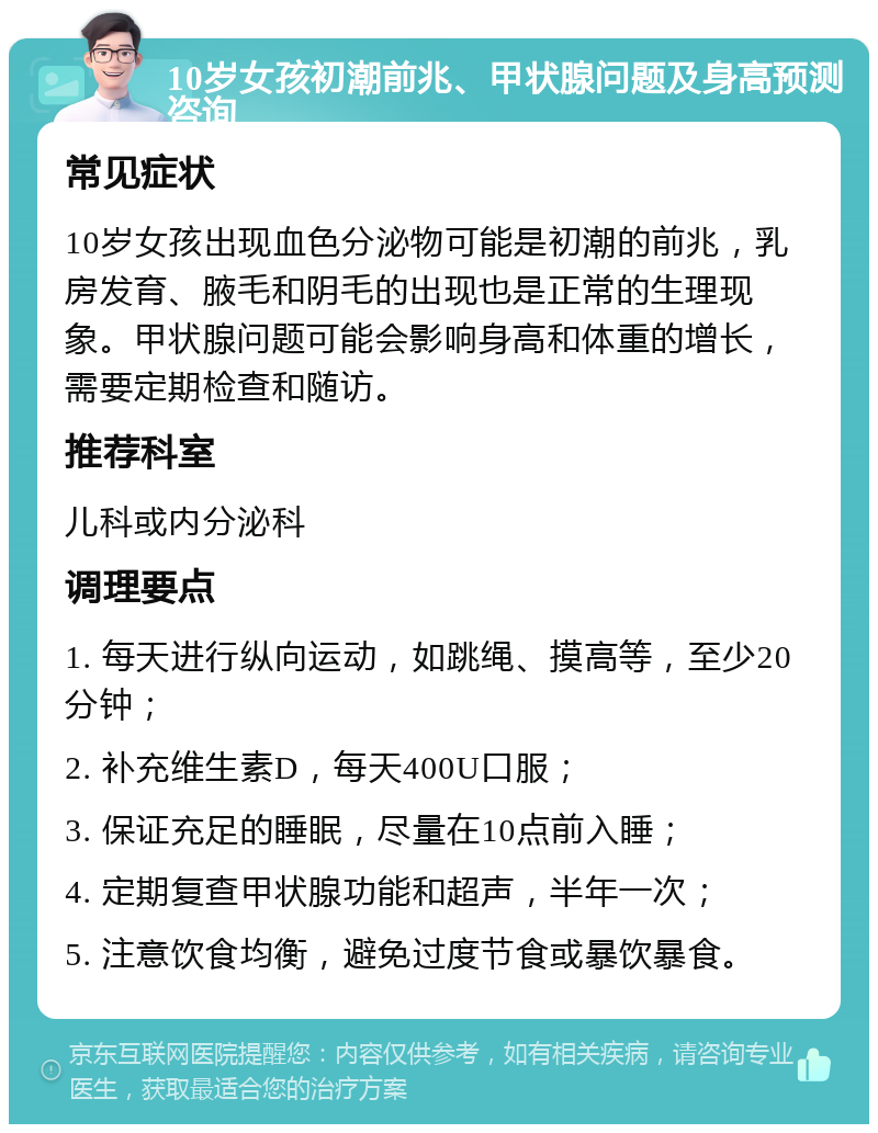 10岁女孩初潮前兆、甲状腺问题及身高预测咨询 常见症状 10岁女孩出现血色分泌物可能是初潮的前兆，乳房发育、腋毛和阴毛的出现也是正常的生理现象。甲状腺问题可能会影响身高和体重的增长，需要定期检查和随访。 推荐科室 儿科或内分泌科 调理要点 1. 每天进行纵向运动，如跳绳、摸高等，至少20分钟； 2. 补充维生素D，每天400U口服； 3. 保证充足的睡眠，尽量在10点前入睡； 4. 定期复查甲状腺功能和超声，半年一次； 5. 注意饮食均衡，避免过度节食或暴饮暴食。