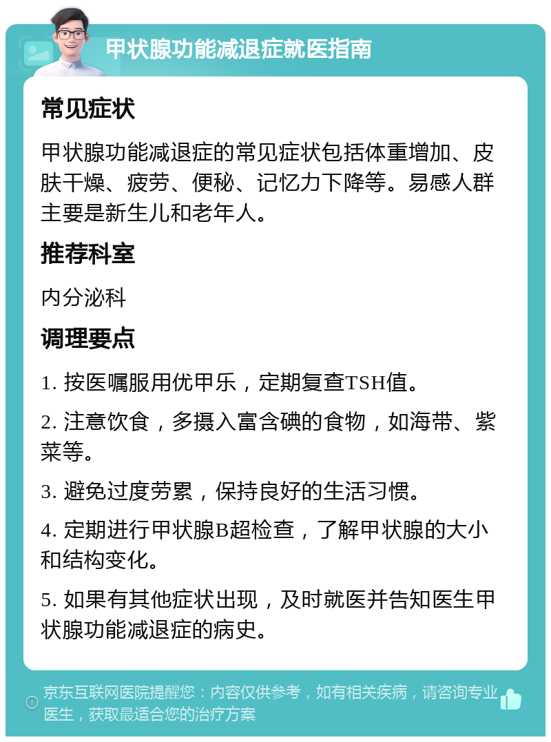 甲状腺功能减退症就医指南 常见症状 甲状腺功能减退症的常见症状包括体重增加、皮肤干燥、疲劳、便秘、记忆力下降等。易感人群主要是新生儿和老年人。 推荐科室 内分泌科 调理要点 1. 按医嘱服用优甲乐，定期复查TSH值。 2. 注意饮食，多摄入富含碘的食物，如海带、紫菜等。 3. 避免过度劳累，保持良好的生活习惯。 4. 定期进行甲状腺B超检查，了解甲状腺的大小和结构变化。 5. 如果有其他症状出现，及时就医并告知医生甲状腺功能减退症的病史。