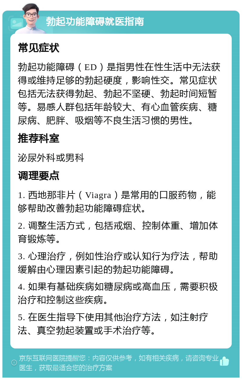 勃起功能障碍就医指南 常见症状 勃起功能障碍（ED）是指男性在性生活中无法获得或维持足够的勃起硬度，影响性交。常见症状包括无法获得勃起、勃起不坚硬、勃起时间短暂等。易感人群包括年龄较大、有心血管疾病、糖尿病、肥胖、吸烟等不良生活习惯的男性。 推荐科室 泌尿外科或男科 调理要点 1. 西地那非片（Viagra）是常用的口服药物，能够帮助改善勃起功能障碍症状。 2. 调整生活方式，包括戒烟、控制体重、增加体育锻炼等。 3. 心理治疗，例如性治疗或认知行为疗法，帮助缓解由心理因素引起的勃起功能障碍。 4. 如果有基础疾病如糖尿病或高血压，需要积极治疗和控制这些疾病。 5. 在医生指导下使用其他治疗方法，如注射疗法、真空勃起装置或手术治疗等。