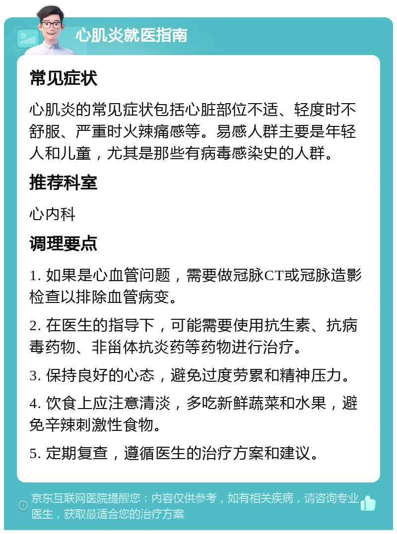 心肌炎就医指南 常见症状 心肌炎的常见症状包括心脏部位不适、轻度时不舒服、严重时火辣痛感等。易感人群主要是年轻人和儿童，尤其是那些有病毒感染史的人群。 推荐科室 心内科 调理要点 1. 如果是心血管问题，需要做冠脉CT或冠脉造影检查以排除血管病变。 2. 在医生的指导下，可能需要使用抗生素、抗病毒药物、非甾体抗炎药等药物进行治疗。 3. 保持良好的心态，避免过度劳累和精神压力。 4. 饮食上应注意清淡，多吃新鲜蔬菜和水果，避免辛辣刺激性食物。 5. 定期复查，遵循医生的治疗方案和建议。