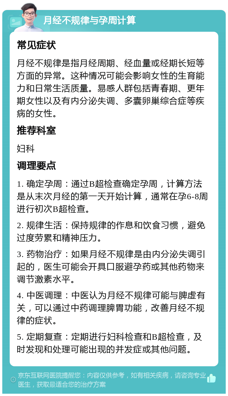 月经不规律与孕周计算 常见症状 月经不规律是指月经周期、经血量或经期长短等方面的异常。这种情况可能会影响女性的生育能力和日常生活质量。易感人群包括青春期、更年期女性以及有内分泌失调、多囊卵巢综合症等疾病的女性。 推荐科室 妇科 调理要点 1. 确定孕周：通过B超检查确定孕周，计算方法是从末次月经的第一天开始计算，通常在孕6-8周进行初次B超检查。 2. 规律生活：保持规律的作息和饮食习惯，避免过度劳累和精神压力。 3. 药物治疗：如果月经不规律是由内分泌失调引起的，医生可能会开具口服避孕药或其他药物来调节激素水平。 4. 中医调理：中医认为月经不规律可能与脾虚有关，可以通过中药调理脾胃功能，改善月经不规律的症状。 5. 定期复查：定期进行妇科检查和B超检查，及时发现和处理可能出现的并发症或其他问题。