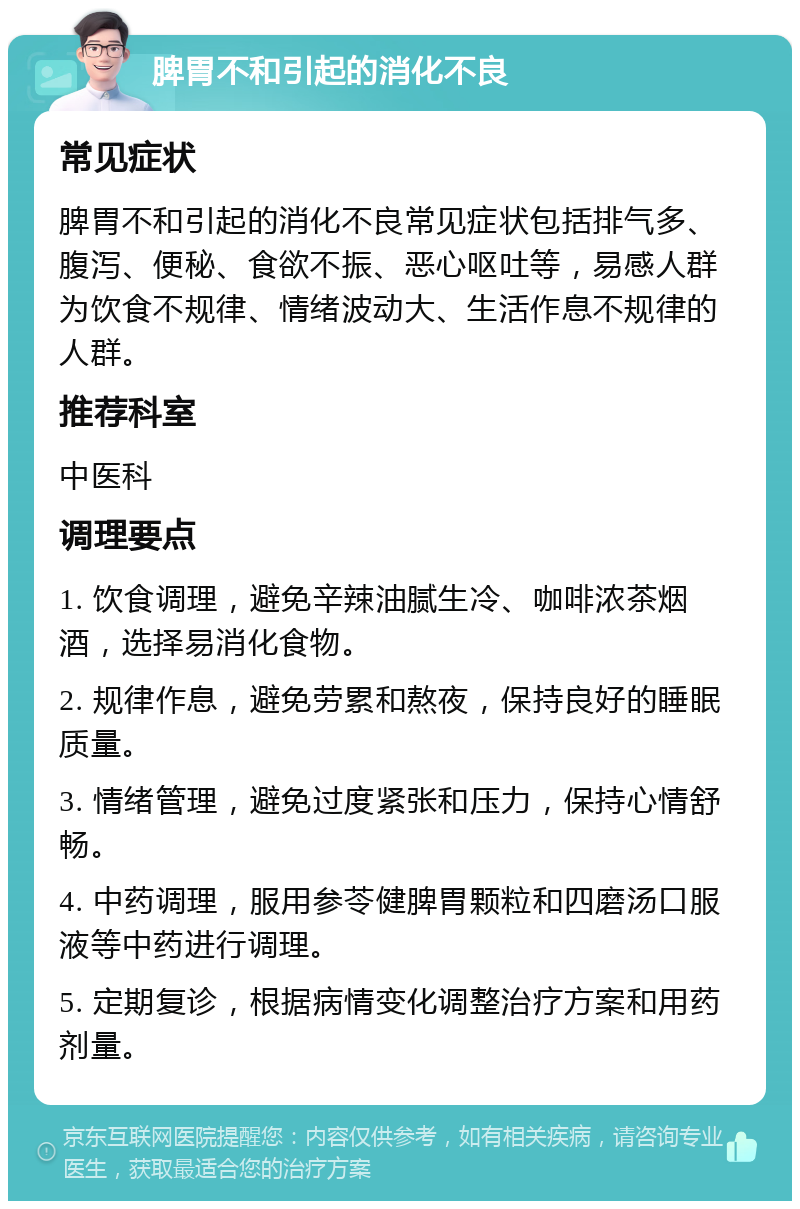 脾胃不和引起的消化不良 常见症状 脾胃不和引起的消化不良常见症状包括排气多、腹泻、便秘、食欲不振、恶心呕吐等，易感人群为饮食不规律、情绪波动大、生活作息不规律的人群。 推荐科室 中医科 调理要点 1. 饮食调理，避免辛辣油腻生冷、咖啡浓茶烟酒，选择易消化食物。 2. 规律作息，避免劳累和熬夜，保持良好的睡眠质量。 3. 情绪管理，避免过度紧张和压力，保持心情舒畅。 4. 中药调理，服用参苓健脾胃颗粒和四磨汤口服液等中药进行调理。 5. 定期复诊，根据病情变化调整治疗方案和用药剂量。