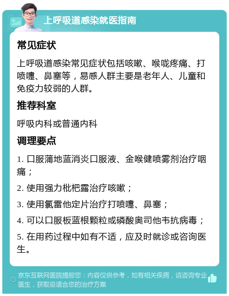 上呼吸道感染就医指南 常见症状 上呼吸道感染常见症状包括咳嗽、喉咙疼痛、打喷嚏、鼻塞等，易感人群主要是老年人、儿童和免疫力较弱的人群。 推荐科室 呼吸内科或普通内科 调理要点 1. 口服蒲地蓝消炎口服液、金喉健喷雾剂治疗咽痛； 2. 使用强力枇杷露治疗咳嗽； 3. 使用氯雷他定片治疗打喷嚏、鼻塞； 4. 可以口服板蓝根颗粒或磷酸奥司他韦抗病毒； 5. 在用药过程中如有不适，应及时就诊或咨询医生。