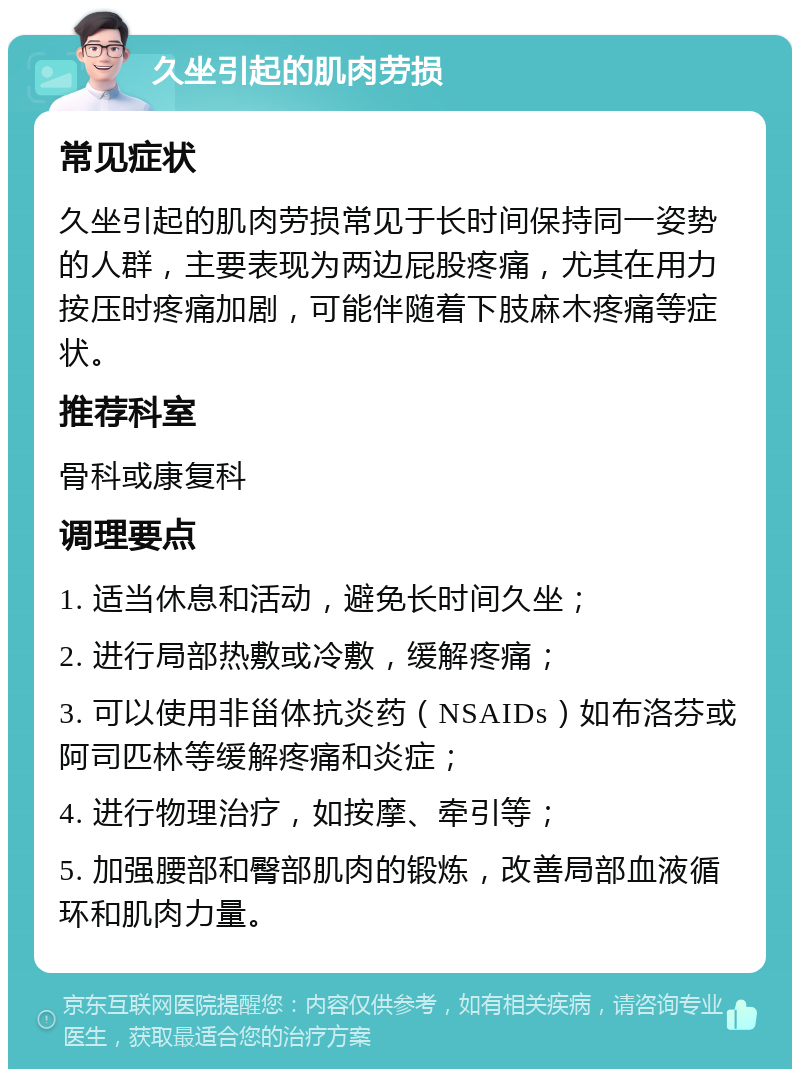 久坐引起的肌肉劳损 常见症状 久坐引起的肌肉劳损常见于长时间保持同一姿势的人群，主要表现为两边屁股疼痛，尤其在用力按压时疼痛加剧，可能伴随着下肢麻木疼痛等症状。 推荐科室 骨科或康复科 调理要点 1. 适当休息和活动，避免长时间久坐； 2. 进行局部热敷或冷敷，缓解疼痛； 3. 可以使用非甾体抗炎药（NSAIDs）如布洛芬或阿司匹林等缓解疼痛和炎症； 4. 进行物理治疗，如按摩、牵引等； 5. 加强腰部和臀部肌肉的锻炼，改善局部血液循环和肌肉力量。