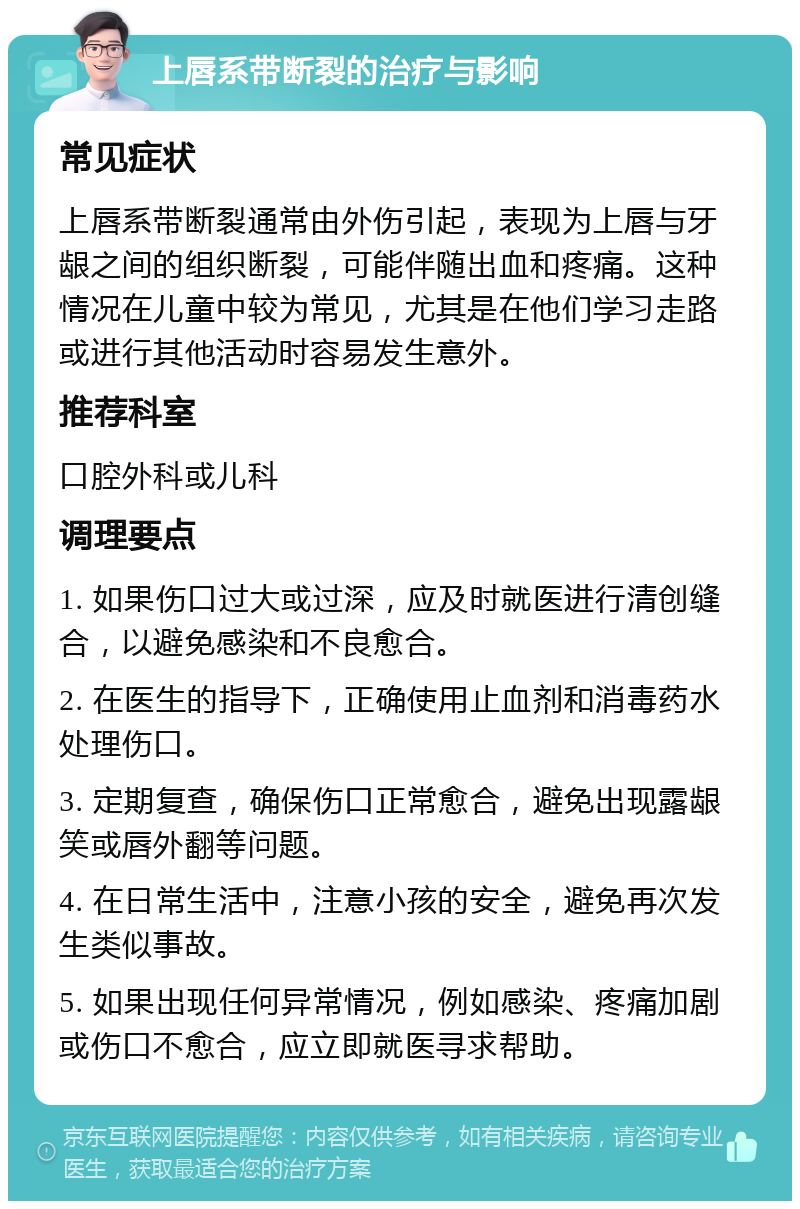 上唇系带断裂的治疗与影响 常见症状 上唇系带断裂通常由外伤引起，表现为上唇与牙龈之间的组织断裂，可能伴随出血和疼痛。这种情况在儿童中较为常见，尤其是在他们学习走路或进行其他活动时容易发生意外。 推荐科室 口腔外科或儿科 调理要点 1. 如果伤口过大或过深，应及时就医进行清创缝合，以避免感染和不良愈合。 2. 在医生的指导下，正确使用止血剂和消毒药水处理伤口。 3. 定期复查，确保伤口正常愈合，避免出现露龈笑或唇外翻等问题。 4. 在日常生活中，注意小孩的安全，避免再次发生类似事故。 5. 如果出现任何异常情况，例如感染、疼痛加剧或伤口不愈合，应立即就医寻求帮助。