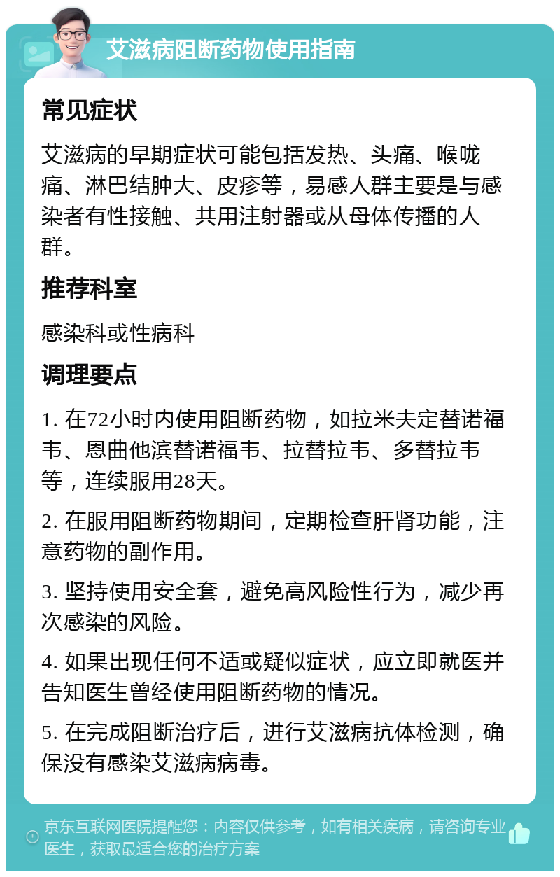 艾滋病阻断药物使用指南 常见症状 艾滋病的早期症状可能包括发热、头痛、喉咙痛、淋巴结肿大、皮疹等，易感人群主要是与感染者有性接触、共用注射器或从母体传播的人群。 推荐科室 感染科或性病科 调理要点 1. 在72小时内使用阻断药物，如拉米夫定替诺福韦、恩曲他滨替诺福韦、拉替拉韦、多替拉韦等，连续服用28天。 2. 在服用阻断药物期间，定期检查肝肾功能，注意药物的副作用。 3. 坚持使用安全套，避免高风险性行为，减少再次感染的风险。 4. 如果出现任何不适或疑似症状，应立即就医并告知医生曾经使用阻断药物的情况。 5. 在完成阻断治疗后，进行艾滋病抗体检测，确保没有感染艾滋病病毒。