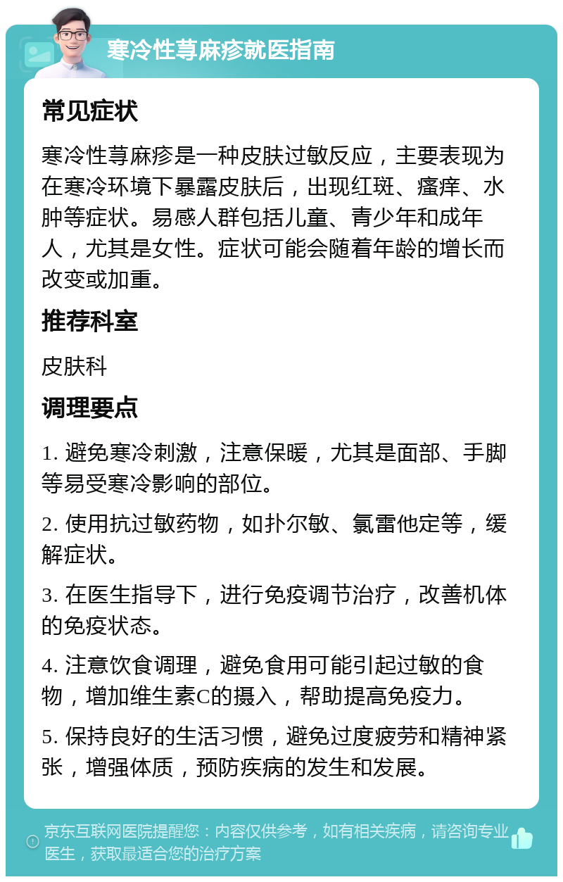 寒冷性荨麻疹就医指南 常见症状 寒冷性荨麻疹是一种皮肤过敏反应，主要表现为在寒冷环境下暴露皮肤后，出现红斑、瘙痒、水肿等症状。易感人群包括儿童、青少年和成年人，尤其是女性。症状可能会随着年龄的增长而改变或加重。 推荐科室 皮肤科 调理要点 1. 避免寒冷刺激，注意保暖，尤其是面部、手脚等易受寒冷影响的部位。 2. 使用抗过敏药物，如扑尔敏、氯雷他定等，缓解症状。 3. 在医生指导下，进行免疫调节治疗，改善机体的免疫状态。 4. 注意饮食调理，避免食用可能引起过敏的食物，增加维生素C的摄入，帮助提高免疫力。 5. 保持良好的生活习惯，避免过度疲劳和精神紧张，增强体质，预防疾病的发生和发展。