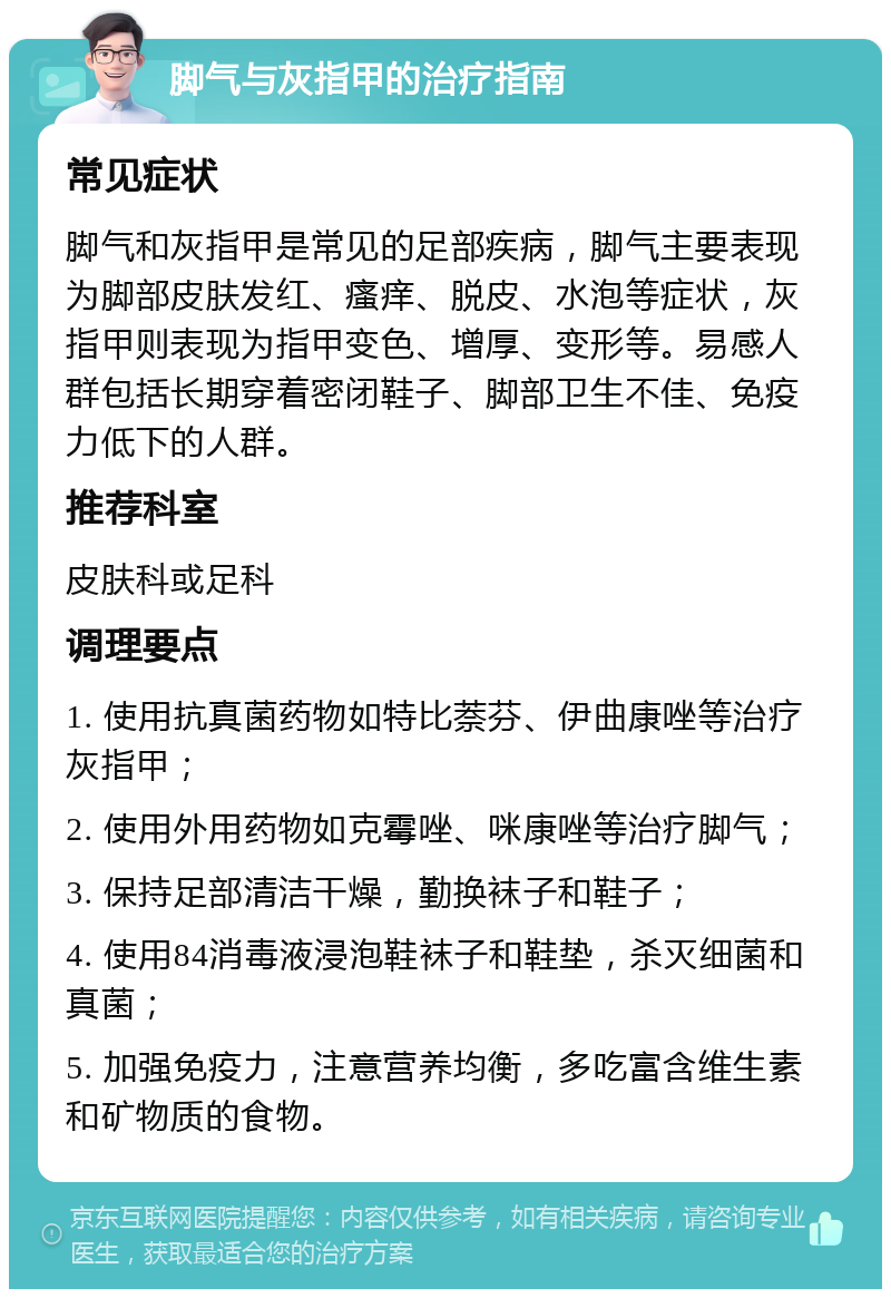 脚气与灰指甲的治疗指南 常见症状 脚气和灰指甲是常见的足部疾病，脚气主要表现为脚部皮肤发红、瘙痒、脱皮、水泡等症状，灰指甲则表现为指甲变色、增厚、变形等。易感人群包括长期穿着密闭鞋子、脚部卫生不佳、免疫力低下的人群。 推荐科室 皮肤科或足科 调理要点 1. 使用抗真菌药物如特比萘芬、伊曲康唑等治疗灰指甲； 2. 使用外用药物如克霉唑、咪康唑等治疗脚气； 3. 保持足部清洁干燥，勤换袜子和鞋子； 4. 使用84消毒液浸泡鞋袜子和鞋垫，杀灭细菌和真菌； 5. 加强免疫力，注意营养均衡，多吃富含维生素和矿物质的食物。