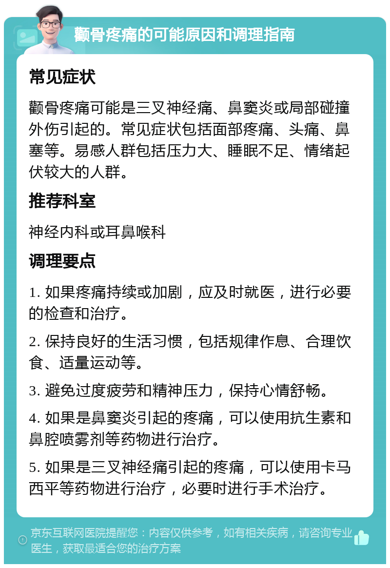 颧骨疼痛的可能原因和调理指南 常见症状 颧骨疼痛可能是三叉神经痛、鼻窦炎或局部碰撞外伤引起的。常见症状包括面部疼痛、头痛、鼻塞等。易感人群包括压力大、睡眠不足、情绪起伏较大的人群。 推荐科室 神经内科或耳鼻喉科 调理要点 1. 如果疼痛持续或加剧，应及时就医，进行必要的检查和治疗。 2. 保持良好的生活习惯，包括规律作息、合理饮食、适量运动等。 3. 避免过度疲劳和精神压力，保持心情舒畅。 4. 如果是鼻窦炎引起的疼痛，可以使用抗生素和鼻腔喷雾剂等药物进行治疗。 5. 如果是三叉神经痛引起的疼痛，可以使用卡马西平等药物进行治疗，必要时进行手术治疗。