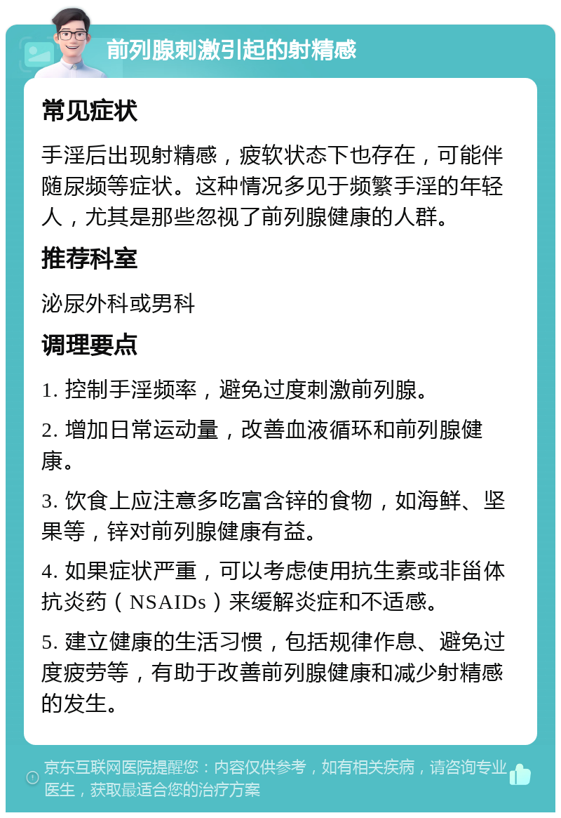 前列腺刺激引起的射精感 常见症状 手淫后出现射精感，疲软状态下也存在，可能伴随尿频等症状。这种情况多见于频繁手淫的年轻人，尤其是那些忽视了前列腺健康的人群。 推荐科室 泌尿外科或男科 调理要点 1. 控制手淫频率，避免过度刺激前列腺。 2. 增加日常运动量，改善血液循环和前列腺健康。 3. 饮食上应注意多吃富含锌的食物，如海鲜、坚果等，锌对前列腺健康有益。 4. 如果症状严重，可以考虑使用抗生素或非甾体抗炎药（NSAIDs）来缓解炎症和不适感。 5. 建立健康的生活习惯，包括规律作息、避免过度疲劳等，有助于改善前列腺健康和减少射精感的发生。