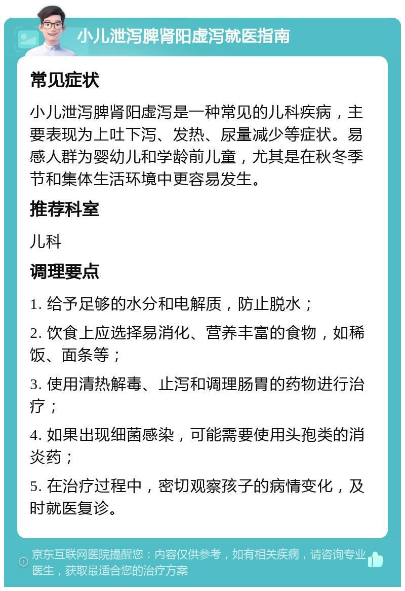 小儿泄泻脾肾阳虚泻就医指南 常见症状 小儿泄泻脾肾阳虚泻是一种常见的儿科疾病，主要表现为上吐下泻、发热、尿量减少等症状。易感人群为婴幼儿和学龄前儿童，尤其是在秋冬季节和集体生活环境中更容易发生。 推荐科室 儿科 调理要点 1. 给予足够的水分和电解质，防止脱水； 2. 饮食上应选择易消化、营养丰富的食物，如稀饭、面条等； 3. 使用清热解毒、止泻和调理肠胃的药物进行治疗； 4. 如果出现细菌感染，可能需要使用头孢类的消炎药； 5. 在治疗过程中，密切观察孩子的病情变化，及时就医复诊。